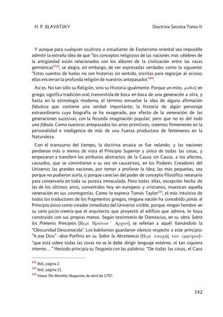 H. P. BLAVATSKY Doctrina Secreta Tomo II
142
Y aunque para cualquier ocultista o estudiante de Esoterismo oriental sea imposible
admitir la extraña idea de que “los conceptos religiosos de las naciones más célebres de
la antigüedad están relacionados con los albores de la civilización entre las razas
germánicas”233
, se alegra, sin embargo, de ver expresadas verdades como la siguiente:
“Estos cuentos de hadas no son historias sin sentido, escritas para regocijar al ocioso;
ellas encierran la profunda religión de nuestros antepasados”234
.
Así es. No tan sólo su Religión, sino su Historia igualmente. Porque un mito, moqoç en
griego, significa tradición oral, transmitida de boca en boca de una generación a otra; y
hasta en la etimología moderna, el término envuelve la idea de alguna afirmación
fabulosa que contiene una verdad importante; la historia de algún personaje
extraordinario cuya biografía se ha exagerado, por efecto de la veneración de las
generaciones sucesivas, con la fecunda imaginación popular; pero que no es del todo
una fábula. Como nuestros antepasados los arios primitivos, creemos firmemente en la
personalidad e inteligencia de más de una Fuerza productora de fenómenos en la
Naturaleza.
Con el transcurso del tiempo, la doctrina arcaica se fue velando; y las naciones
perdieron más o menos de vista el Principio Superior y único de todas las cosas, y
empezaron a transferir los atributos abstractos de la Causa sin Causa, a los efectos,
causados, que se convirtieron a su vez en causativos, en los Poderes Creadores del
Universo; las grandes naciones, por temor a profanar la Idea; las más pequeñas, sea
porque no pudieron asirla, o porque carecían del poder de concepto filosófico necesario
para conservarla en toda su pureza inmaculada. Pero todas ellas, excepción hecha de
las de los últimos arios, convertidos hoy en europeos y cristianos, muestran aquella
veneración en sus cosmogonías. Como lo expresa Tomás Taylor235
, el más intuitivo de
todos los traductores de los fragmentos griegos, ninguna nación ha concebido jamás al
Principio único como creador inmediato del Universo visible; porque ningún hombre en
su sano juicio creería que el arquitecto que proyectó el edificio que admira, lo haya
construido con sus propias manos. Según testimonio de Damascius, en su obra Sobre
los Primeros Principios (Perì Prw>twn 1 Arcw<n), se referían a aquél llamándolo la
“Obscuridad Desconocida”. Los babilonios guardaron silencio respecto a este principio:
“A ese Dios” –dice Porfirio en su Sobre la Abstinencia (Perì àpoch<ç tw<n èmyúcwn)–
“que está sobre todas las cosas no se le debe dirigir lenguaje externo, ni tan siquiera
interno… ” Hesiodo principia su Teogonía con las palabras: “De todas las cosas, el Caos
233
Ibíd., página 2.
234
Ibíd., página 21.
235
Véase The Monthly Magazine, de abril de 1797.
 