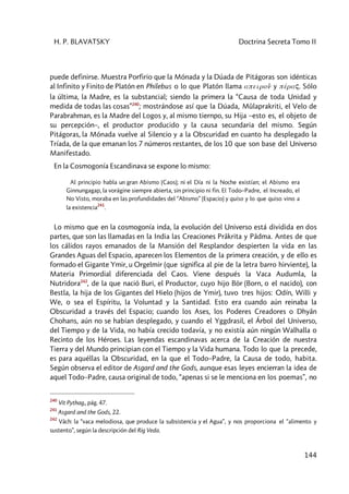 H. P. BLAVATSKY Doctrina Secreta Tomo II
144
puede definirse. Muestra Porfirio que la Mónada y la Dúada de Pitágoras son idénticas
al Infinito y Finito de Platón en Philebus o lo que Platón llama apeiron6 y péraç. Sólo
la última, la Madre, es la substancial; siendo la primera la “Causa de toda Unidad y
medida de todas las cosas”240
; mostrándose así que la Dúada, Mûlaprakriti, el Velo de
Parabrahman, es la Madre del Logos y, al mismo tiernpo, su Hija –esto es, el objeto de
su percepción–, el productor producido y la causa secundaria del mismo. Según
Pitágoras, la Mónada vuelve al Silencio y a la Obscuridad en cuanto ha desplegado la
Tríada, de la que emanan los 7 números restantes, de los 10 que son base del Universo
Manifestado.
En la Cosmogonía Escandinava se expone lo mismo:
Al principio habla un gran Abismo (Caos); ni el Día ni la Noche existían; el Abismo era
Ginnungagap, la vorágine siempre abierta, sin principio ni fin. El Todo–Padre, el Increado, el
No Visto, moraba en las profundidades del “Abismo” (Espacio) y quiso y lo que quiso vino a
la existencia
241
.
Lo mismo que en la cosmogonía inda, la evolución del Universo está dividida en dos
partes, que son las llamadas en la India las Creaciones Prâkrita y Pâdma. Antes de que
los cálidos rayos emanados de la Mansión del Resplandor despierten la vida en las
Grandes Aguas del Espacio, aparecen los Elementos de la primera creación, y de ello es
formado el Gigante Ymir, u Orgelmir (que significa al pie de la letra barro hirviente), la
Materia Primordial diferenciada del Caos. Viene después la Vaca Audumla, la
Nutridora242
, de la que nació Buri, el Productor, cuyo hijo Bör (Born, o el nacido), con
Bestla, la hija de los Gigantes del Hielo (hijos de Ymir), tuvo tres hijos: Odín, Willi y
We, o sea el Espíritu, la Voluntad y la Santidad. Esto era cuando aún reinaba la
Obscuridad a través del Espacio; cuando los Ases, los Poderes Creadores o Dhyân
Chohans, aún no se habían desplegado, y cuando el Yggdrasil, el Árbol del Universo,
del Tiempo y de la Vida, no había crecido todavía, y no existía aún ningún Walhalla o
Recinto de los Héroes. Las leyendas escandinavas acerca de la Creación de nuestra
Tierra y del Mundo principian con el Tiempo y la Vida humana. Todo lo que la precede,
es para aquéllas la Obscuridad, en la que el Todo–Padre, la Causa de todo, habita.
Según observa el editor de Asgard and the Gods, aunque esas leyes encierran la idea de
aquel Todo–Padre, causa original de todo, “apenas si se le menciona en los poemas”, no
240
Vit Pythag., pág. 47.
241
Asgard and the Gods, 22.
242
Vâch: la “vaca melodiosa, que produce la subsistencia y el Agua”, y nos proporciona el “alimento y
sustento”, según la descripción del Rig Veda.
 