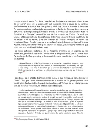 H. P. BLAVATSKY Doctrina Secreta Tomo II
145
porque, como él piensa, “no fuese capaz la idea de elevarse a conceptos claros acerca
de lo Eterno” antes de la predicación del Evangelio, sino a causa de su carácter
profundamente esotérico. Por consiguiente, todos los Dioses Creadores o Deidades
Personales principian en el período secundario de la Evolución Cósmica. Zeus nace en y
de Cronos –el Tiempo. De igual modo es Brahmâ el producto de emanación de Kâla, “la
Eternidad y el Tiempo”, siendo Kâla uno de los nombres de Vishnu. De aquí que
veamos a Odín como Padre de los Dioses y de los Ases, así como Brahmâ es el Padre de
los Dioses y de los Asuras; y he ahí también el carácter andrógino de todos los
principales Dioses Creadores, desde la segunda mónada de los griegos hasta el Sephira
Adam Kadmon, el Brahmâ o Prajâpati–Vâch de los Vedas, y el andrógino de Platón, que
no es sino otra versión del símbolo indo.
La mejor definición metafísica de la Teogonía primitiva, en el espíritu de los
vedantinos, puede hallarse en las “Notas sobre el Bhagavad–Gîtâ”, por T. Subba Row.
Parabrahman, lo Desconocido y lo Incognoscible, como manifiesta el conferenciante a
sus oyentes:
No es el Ego, no es el No Yo, ni tampoco es la conciencia… no es Âtmâ siquiera… pero
aunque no es en sí un objeto de conocimiento, es, sin embargo, capaz de sostener y dar lugar
a toda cosa y a toda clase de existencia, que se convierta en un objeto de conocimiento…
[Es] la esencia una, de la cual nace a la existencia un centro de energía … [al que él llama el
Logos]
243
.
Este Logos es el Shabba Brahman de los Indos, al que ni siquiera llama Ishvara (el
“Señor” Dios), por temor a la confusión que en el espíritu de las gentes pudiese crear
ese término. Es el Avalokiteshvara de los buddhistas, el Verbum de los cristianos en su
sentido esotérico verdadero, no en la alteración teológica.
Es el primer Jnâta o el Ego en el Kosmos, y todos los demás Egos son tan sólo su reflejo y
manifestación… Existe en condición latente en el seno de Parabrahman durante el Pralaya…
[Durante el Manvantara] posee una conciencia y una individualidad propias… [Es un centro
de energía, pero]… semejantes centros de energía son casi innumerables en el seno de
Parabrahman. No debe suponerse que [ni siquiera] este Logos sea [el Creador, o que no sea]
más que un solo centro de energía… El número de éstos es casi infinito … [Éste] es el primer
Ego que aparece en el Kosmos, y es el fin de toda evolución. [Es el Ego abstracto] … Ésta es la
primera manifestación [o aspecto] de Parabrahman … Cuando entra en la existencia como
ser consciente… se le aparece Parabrahman, desde su punto de vista objetivo, como
Mûlaprakriti. Tened esto muy presente… porque aquí está el origen de toda la dificultad,
respecto a Purusha y Prakriti, con que tropiezan los varios escritores sobre filosofía
243
The Theosophist, febrero de 1887, págs. 302–3
 