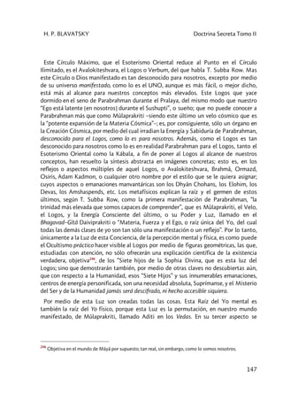 H. P. BLAVATSKY Doctrina Secreta Tomo II
147
Este Círculo Máximo, que el Esoterismo Oriental reduce al Punto en el Círculo
Ilimitado, es el Avalokiteshvara, el Logos o Verbum, del que habla T. Subba Row. Mas
este Círculo o Dios manifestado es tan desconocido para nosotros, excepto por medio
de su universo manifestado, como lo es el UNO, aunque es más fácil, o mejor dicho,
está más al alcance para nuestros conceptos más elevados. Este Logos que yace
dormido en el seno de Parabrahman durante el Pralaya, del mismo modo que nuestro
“Ego está latente [en nosotros] durante el Sushupti”, o sueño; que no puede conocer a
Parabrahman más que como Mûlaprakriti –siendo este último un velo cósmico que es
la “potente expansión de la Materia Cósmica”–; es, por consiguiente, sólo un órgano en
la Creación Cósmica, por medio del cual irradian la Energía y Sabiduría de Parabrahman,
desconocido para el Logos, como lo es para nosotros. Además, como el Logos es tan
desconocido para nosotros como lo es en realidad Parabrahman para el Logos, tanto el
Esoterismo Oriental como la Kábala, a fin de poner al Logos al alcance de nuestros
conceptos, han resuelto la síntesis abstracta en imágenes concretas; esto es, en los
reflejos o aspectos múltiples de aquel Logos, o Avalokiteshvara, Brahmâ, Ormazd,
Osiris, Adam Kadmon, o cualquier otro nombre por el estilo que se le quiera asignar;
cuyos aspectos o emanaciones manvantáricas son los Dhyân Chohans, los Elohim, los
Devas, los Amshaspends, etc. Los metafísicos explican la raíz y el germen de estos
últimos, según T. Subba Row, como la primera manifestación de Parabrahman, “la
trinidad más elevada que somos capaces de comprender”, que es Mûlaprakriti, el Velo,
el Logos, y la Energía Consciente del último, o su Poder y Luz, llamado en el
Bhagavad–Gîtâ Daiviprakriti o “Materia, Fuerza y el Ego, o raíz única del Yo, del cual
todas las demás clases de yo son tan sólo una manifestación o un reflejo”. Por lo tanto,
únicamente a la Luz de esta Conciencia, de la percepción mental y física, es como puede
el Ocultismo práctico hacer visible al Logos por medio de figuras geométricas, las que,
estudiadas con atención, no sólo ofrecerán una explicación científica de la existencia
verdadera, objetiva246
, de los ”Siete hijos de la Sophia Divina, que es esta luz del
Logos; sino que demostrarán también, por medio de otras claves no descubiertas aún,
que con respecto a la Humanidad, esos “Siete Hijos” y sus innumerables emanaciones,
centros de energía personificada, son una necesidad absoluta, Suprímanse, y el Misterio
del Ser y de la Humanidad jamás será descifrado, ni hecho accesible siquiera.
Por medio de esta Luz son creadas todas las cosas. Esta Raíz del Yo mental es
también la raíz del Yo físico, porque esta Luz es la permutación, en nuestro mundo
manifestado, de Mûlaprakriti, llamado Aditi en los Vedas. En su tercer aspecto se
246
Objetiva en el mundo de Mâyâ por supuesto; tan real, sin embargo, como lo somos nosotros.
 