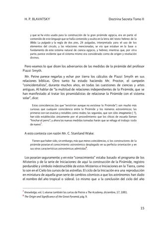 H. P. BLAVATSKY Doctrina Secreta Tomo II
15
y que se ha visto usado para la construcción de la gran pirámide egipcia, era en parte el
contenido de este lenguaje que se halla contenido y oculto en la letra del texto hebreo de la
Biblia. La pulgada y la regla de dos pies, 24 pulgadas, interpretada para el uso de los
elementos del círculo, y las relaciones mencionadas, se vio que estaban en la base o
fundamento de este sistema natural de ciencia egipcio, y hebreo; mientras que, por otra
parte, parece evidente que el sistema mismo era considerado como de origen y revelación
divinos.
Pero veamos lo que dicen los adversarios de las medidas de la pirámide del profesor
Piazzi Smyth.
Mr. Petne parece negarlas y echar por tierra los cálculos de Piazzi Smyth en sus
relaciones bíblicas. Otro tanto ha estado haciendo Mr. Proctor, el campeón
“coincidentalista”, durante muchos años, en todas las cuestiones de ciencias y artes
antiguas. Al hablar de “la multitud de relaciones independientes de la Pirámide, que se
han manifestado al tratar los piramidalistas de relacionar la Pirámide con el sistema
solar”, dice:
Estas coincidencias [las que “existirían aunque no existiese la Pirámide”] son mucho más
curiosas que cualquier coincidencia entre la Pirámide y los números astronómicos; las
primeras son tan exactas y notables como reales; las segundas, que son sólo imaginarias ( ?),
han sido establecidas únicamente por el procedimiento que los chicos de escuela llaman
“hinchar el perro”; y ahora las nuevas medidas tomadas harán que se rehaga el trabajo todo
de nuevo
7
.
A esto contesta con razón Mr. C. Staniland Wake:
Tienen que haber sido, sin embargo, más que meras coincidencias, si los constructores de la
pirámide poseían el conocimiento astronómico desplegado en su perfecta orientación y en
sus otras características astronómicas admitidas
8
.
Los poseían seguramente; y en este “conocimiento” estaba basado el programa de los
Misterios y de la serie de Iniciaciones: de aquí la construcción de la Pirámide, registro
perdurable y símbolo indestructible de estos Misterios e Iniciaciones en la Tierra, como
lo son en el Cielo los cursos de las estrellas. El ciclo de la Iniciación era una reproducción
en miniatura de aquella gran serie de cambios cósmicos a que los astrónomos han dado
el nombre del año tropical o sideral. Lo mismo que a la conclusión del ciclo del año
7
Knowledge, vol. I; véanse también las cartas de Petrie a The Academy, diciembre, 17, 1881.
8
The Origin and Significance of the Great Pyramid, pág. 9.
 
