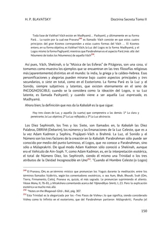 H. P. BLAVATSKY Doctrina Secreta Tomo II
150
Toda liase de Vaikharî Vâch existe en Madhyamâ… Pashyantî, y últimamente en su forma
Parâ… La razón por la cual ese Pravana
249
es llamado Vâch consiste en que estos cuatro
principios del gran Kosmos corresponden a estas cuatro formas del Vâch … El Kosmos
entero, en su forma objetiva, es Vaikharî Vâch; la Luz del Logos es la forma Madhyamâ, y el
Logos mismo la forma Paghyantî; mientras que Parabrahman es el aspecto Parâ [más allá del
Nóumeno de todos los Nóumenos] de aquella Vâch
250
.
Así pues, Vâch, Shekinah, o la “Música de las Esferas” de Pitágoras, son una cosa, sí
tomamos como muestra los ejemplos que se encuentran en las tres filosofías religiosas
más (aparentemente) distintas en el mundo: la india, la griega y la caldeo–hebrea. Esas
personificaciones y alegorías pueden mirarse bajo cuatro aspectos principales y tres
secundarios, o siete en total, como en el Esoterismo. La forma Parâ es la Luz y el
Sonido, siempre subjetivos y latentes, que existen eternamente en el seno de
INCOGNOSCIBLE; cuando se la considera como la ideación del Logos, o su Luz
latente, es llamada Pashyantî; y cuando viene a ser aquella Luz expresada, es
Madhyamâ.
Ahora bien; la definición que nos da la Kabalah es la que sigue:
Hay tres clases de Luz, y aquella [la cuarta] que compenetra a las demás: 1ª La clara y
penetrante, la Luz objetiva; 2ª La Luz reflejada; y 3ª La Luz abstracta.
Los Diez Sephiroth, los Tres y los Siete, son llamados en, la Kabalah las Diez
Palabras, DBRIM (Debarim), los números y las Emanaciones de la Luz Celeste, que es a
la vez Adam Kadmon y Sephira, Prajâpati–Vâch o Brahmâ. La Luz, el Sonido y el
Número son los tres factores de la creación en la Kabalah. Parabrahman sólo puede ser
conocido por medio del punto luminoso, el Logos, que no conoce a Parabrahman, sino
sólo a Mûlaprakriti. De igual modo Adam Kadmon sólo conoció a Shekinah, aunque
era el Vehículo de Ain–Soph. Y, como Adam Kadmon, es, en la interpretación esotérica,
el total de Número Diez, los Sephiroth, siendo él mismo una Trinidad o los tres
atributos de la Deidad Incognoscible en Uno251
. “Cuando el Hombre Celeste (o Logos)
249
El Pranava, Om, es un término místico que pronuncian los Yoguis durante la meditación; entre los
términos llamados Vyâkritis, según los comentadores exotéricos, o sea Aum, Bhuh, Bhuvah, Svah (Om,
Tierra, Firmamento, Cielo), Pranava es, quizás, el más sagrado. Le pronuncian suprimiendo el aliento.
Véase Manu, II, 76–81, y Mitakshara comentando acerca del Yâjnavâlkya–Smriti, I, 23. Pero la explicación
esotérica va mucho más allá.
250
“Notes on the Bhagavad–Gîtâ–, Ibíd., pág. 307.
251
Esta Trinidad es la alegorizada por los –Tres Pasos de Vishnu–; lo que significa, siendo considerado
Vishnu como lo Infinito en el esoterismo, que del Parabrahman partieron Mûlaprakriti, Purusha (el
 