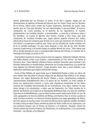 H. P. BLAVATSKY Doctrina Secreta Tomo II
154
Marte, gobernado por las Virtudes; el sexto, el de Bel o Júpiter, regido por las
Dominaciones; el séptimo, el Mundo de Saturno, por los Tronos. Éstos son los Mundos
de la Forma, Sobre éstos vienen los Cuatro superiores, formando de nuevo siete,
puesto que los Tres más elevados “no son mencionables ni pronunciables”. El octavo,
compuesto de 1.122 estrellas, es el dominio de los Querubines; el noveno,
perteneciente a las estrellas errantes e innumerables, a causa de su distancia, tiene a
los Serafines; en cuanto al décimo, dice kircher, citando a Mor Isaac, que está
compuesto de “estrellas invisibles que, según dijeron, podrían tomarse por nubes,
efecto de la masa tan compacta que forman en la zona que llamamos Vía Straminis, la
Vía Láctea”; y se apresura a explicar que “éstas son las estrellas de Lucifer sumidas con
él en su terrible naufragio”. Lo que viene después y más allá de los diez Mundos
(nuestro Cuaternario), o el mundo Arûpa, no podían decirlo los sirios. ”Sólo sabían que
allí es donde principia el vasto e incomprensible Océano del Infinito, la mansión de la
Verdadera Divinidad, sin límite ni fin”.
Champollion muestra la misma creencia entre los egipcios. Habiendo hablado Hermes
del Padre–Madre e Hijo, cuyo Espíritu –colectivamente el Fiat Divino– da forma al
Universo, dice: “Siete Agentes [Medios] fueron también formados para contener a los
Mundos Materiales [o manifestados], dentro de sus Círculos respectivos, y la acción de
esos Agentes fue llamada Destino”. Luego enumera siete, diez y doce órdenes, cuya
explicación detallada aquí exigiría demasiado tiempo.
Como el Rig Vidhâna, de igual modo que el Brahmânda Purâna y todas las obras de
esta índole, bien describen la eficacia mágica de los Mantras Rig–Védicos o los Kalpas
futuros, son, según declaración del doctor Weber y otros, compilaciones modernas
“pertenecientes probablemente sólo a la época de los Purânas”, es inútil señalar al
lector sus explicaciones místicas; y tanto vale inspirarnos meramente en los libros
arcaicos por completo desconocidos de los orientalistas. Esas obras explican lo que
tanto intriga a los estudiantes, a saber: que los Saptarshis, los “Hijos nacidos de la
Mente” de Brahmâ, son citados en la Shatapatha Brâhmana bajo una serie de nombres;
bajo otra en el Mahâbhârata; y que el Vâyu Purâna cuenta hasta nueve Rishis en vez de
siete, agregando a la lista los nombres de Bhrigu y de Daksha. Mas lo mismo sucede en
toda Escritura exotérica. Lo Doctrina Secreta presenta una larga genealogía de Rishis,
pero los separa en muchas clases. Así como los Dioses de los egipcios estaban divididos
en siete y hasta en doce Clases, también lo están los Rishis indos en sus Jerarquías. Los
tres primeros Grupos son: el Divino, el Cósmico y el Sublunar. Después vienen los
Dioses Solares de nuestro Sistema, los Planetarios, los Submundanos y los puramente
Humanos – los Héroes, y los Mânushi.
 