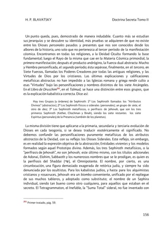 H. P. BLAVATSKY Doctrina Secreta Tomo II
156
Un punto queda, pues, demostrado de manera indudable. Cuanto más se estudian
sus jerarquías y se descubre su identidad, más pruebas se adquieren de que no existe
entre los Dioses personales pasados y presentes que nos son conocidos desde los
albores de la historia, uno solo que no pertenezca al tercer período de la manifestación
cósmica. Encontramos en todas las religiones, a la Deidad Oculta formando la base
fundamental; luego el Rayo de la misma que cae en la Materia Cósmica primordial, la
primera manifestación; después el producto andrógino, la Fuerza dual abstracta Macho
y Hembra personificada, el segundo período; ésta sepárase, finalmente, en el tercero, en
Siete Fuerzas, llamadas los Poderes Creadores por todas las antiguas religiones, y las
Virtudes de Dios por los cristianos. Las últimas explicaciones y calificaciones
metafísicas abstractas no han impedido a las Iglesias romana y griega rendir culto a
esas “Virtudes” bajo las personificaciones y nombres distintos de los siete Arcángeles.
En el Libro de Druschim261
, en el Talmud, se hace una distinción entre esos grupos, que
es la explicación kabalística correcta. Dice así:
Hay tres Grupos (u órdenes) de Sephiroth: 1º Los Sephiroth llamados los “Atributos
Divinos” [abstractos]; 2º Los Sephiroth físicos o siderales [personales]; un grupo de siete, el
otro de diez; 3º Los Sephiroth metafísicos, o perífrasis de Jehovah, que son los tres
primeros Sephiroth [Kether, Chochman y Binah], siendo los siete restantes los siete
Espíritus (personales) de la Presencia [también de los planetas].
La misma división tiene que aplicarse a la primaria, secundaria y terciaria evolución de
Dioses en cada teogonía, si se desea traducir esotéricamente el significado. No
debemos confundir las personificaciones puramente metafísicas de los atributos
abstractos de la Deidad, con su reflejo: los Dioses Siderales. Este reflejo, sin embargo,
es en realidad la expresión objetiva de la abstracción; Entidades vivientes y los modelos
formados según aquel Prototipo divino. Además, los tres Sephiroth metafísicos, o la
”perífrasis de Jehovah”, no son Jehovah; este último mismo, con los títulos adicionales
de Adonai, Elohim, Sabbaoth y los numerosos nombres que se le prodigan, es quien es
la perífrasis del Shaddai (ydw), el Omnipotente. El nombre, por cierto, es una
circunlocución, una figura demasiado exagerada de retórica judía, y siempre ha sido
denunciada por los ocultistas. Para los kabalistas judíos, y hasta para los alquimistas
cristianos y rosacruces, Jehovah era un biombo conveniente, unificado por el repliegue
de sus muchos tableros, y adoptado como substituto; el nombre de un Sephira
individual, siendo tan bueno como otro cualquiera, para aquellos que estaban en el
secreto. El Tetragrammaton, el Inefable, la ”Suma Total” sideral, no fue inventado con
261
Primer tratado, pág. 59.
 