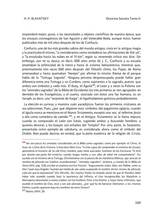 H. P. BLAVATSKY Doctrina Secreta Tomo II
160
responderá mejor, quizá, a las necesidades y objetos científicos de nuestra época, que
los ensayos cosmogónicos de San Agustín y del Venerable Beda, aunque éstos fueron
publicados más de mil años después de los de Confucio.
Confucio, uno de los más grandes sabios del mundo antiguo, creía en la antigua magia
y la practicaba él mismo, “si consideramos como verdaderas las afirmaciones de Kià–yü”,
y ”la ensalzaba hasta las nubes en el Yi–kin”, según su reverendo crítico nos dice. Sin
embargo, aun en su época, es decir, 600 años antes de J. C., Confucio y su escuela
enseñaban la esfericidad de la tierra y hasta el sistema heliocéntrico; mientras que,
próximamente tres veces 600 años después del filósofo chino, los Papas de Roma
amenazaban y hasta quemaban “herejes” por afirmar lo mismo. Ríense de él porque
habla de la “Tortuga Sagrada”. Ninguna persona despreocupada puede hallar gran
diferencia entre una Tortuga y un Cordero, como aspirantes a lo sagrado, puesto que
ambos son símbolos y nada más. El Buey, el Águila268
, el León y a veces la Paloma son
los “animales sagrados” de la Biblia de Occidente; los tres primeros se ven agrupados en
derredor de los Evangelistas; y el cuarto, asociada con éstos una faz humana, es un
Seraph, es decir, una “serpiente de fuego”, el Agathodæmon gnóstico probablemente.
La elección es curiosa, y muestra cuán paradójicos fueron los primeros cristianos en
sus selecciones. Pues, ¿por qué eligieron esos símbolos del paganismo egipcio, cuando
el águila nunca se menciona en el Nuevo Testamento, excepto una vez, al referirse Jesús
a ella como comedora de carroña 269
, y en el Antiguo Testamento se la llama impura;
cuando es comparado el León con Satán, rugiendo ambos y buscando hombres a
quienes devorar; y los bueyes son echados del Templo? Por otra parte, la Serpiente,
presentada como ejemplo de sabiduría, es considerada ahora como el símbolo del
Diablo. Bien puede decirse, en verdad, que la perla esotérica de la religión de Cristo,
268
No son pocos los animales considerados en la Biblia como sagrados: como por ejemplo el Chivo, el
Azaz–el, o Dios de la Victoria. Como dice Aben Ezra: “Si eres capaz de comprender el misterio de Azazel,
aprenderás el misterio de Su [de Dios] nombre, pues tiene asociados similares en las Escrituras. Te diré
por alusión una parte del misterio; cuando tengas treinta y tres años de edad me comprenderás”. Así
sucede con el misterio de la Tortuga. Divirtiéndose con la poesía de las metáforas Bíblicas, que asocian el
nombre de Jehovah con “piedras incandescentes”, “animales sagrados”, etcétera, y citando de la Biblia de
Vence (XIX, pág. 318), escribe un piadoso escritor francés: “Seguramente todos ellos son Elohim, como su
Dios”: pues esos Ángeles “asumen por medio de una santa usurpación el nombre divino mismo de Jehovah,
cada vez que le representan” (De Mirville, Des Esprits). Nadie ha dudado jamás de que el Nombre debe
haber sido asumido cuando, bajo la apariencia del Infinito, el Uno Incognoscible, los Malachim o
Mensajeros descendían a comer y beber con los hombres. Pero si los Elohim, y hasta Seres inferiores, que
asumen el nombre de Dios, eran y son aún adorados, ¿por qué ha de llamarse Demonios a los mismos
Elohim, cuando aparecen bajo los nombres de otros Dioses?
269
Mateo, XXIV, 28.
 