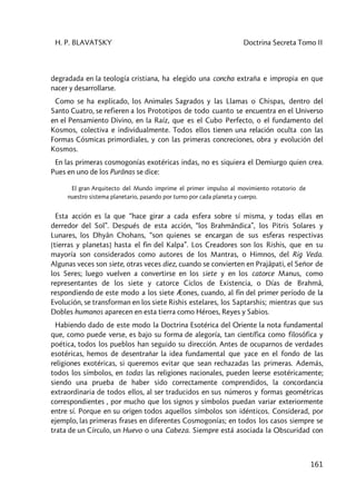 H. P. BLAVATSKY Doctrina Secreta Tomo II
161
degradada en la teología cristiana, ha elegido una concha extraña e impropia en que
nacer y desarrollarse.
Como se ha explicado, los Animales Sagrados y las Llamas o Chispas, dentro del
Santo Cuatro, se refieren a los Prototipos de todo cuanto se encuentra en el Universo
en el Pensamiento Divino, en la Raíz, que es el Cubo Perfecto, o el fundamento del
Kosmos, colectiva e individualmente. Todos ellos tienen una relación oculta con las
Formas Cósmicas primordiales, y con las primeras concreciones, obra y evolución del
Kosmos.
En las primeras cosmogonías exotéricas indas, no es siquiera el Demiurgo quien crea.
Pues en uno de los Purânas se dice:
El gran Arquitecto del Mundo imprime el primer impulso al movimiento rotatorio de
nuestro sistema planetario, pasando por turno por cada planeta y cuerpo.
Esta acción es la que “hace girar a cada esfera sobre sí misma, y todas ellas en
derredor del Sol”. Después de esta acción, “los Brahmândica”, los Pitris Solares y
Lunares, los Dhyân Chohans, “son quienes se encargan de sus esferas respectivas
[tierras y planetas] hasta el fin del Kalpa”. Los Creadores son los Rishis, que en su
mayoría son considerados como autores de los Mantras, o Himnos, del Rig Veda.
Algunas veces son siete, otras veces diez, cuando se convierten en Prajâpati, el Señor de
los Seres; luego vuelven a convertirse en los siete y en los catorce Manus, como
representantes de los siete y catorce Ciclos de Existencia, o Días de Brahmâ,
respondiendo de este modo a los siete Æones, cuando, al fin del primer período de la
Evolución, se transforman en los siete Rishis estelares, los Saptarshis; mientras que sus
Dobles humanos aparecen en esta tierra como Héroes, Reyes y Sabios.
Habiendo dado de este modo la Doctrina Esotérica del Oriente la nota fundamental
que, como puede verse, es bajo su forma de alegoría, tan científica como filosófica y
poética, todos los pueblos han seguido su dirección. Antes de ocuparnos de verdades
esotéricas, hemos de desentrañar la idea fundamental que yace en el fondo de las
religiones exotéricas, si queremos evitar que sean rechazadas las primeras. Además,
todos los símbolos, en todas las religiones nacionales, pueden leerse esotéricamente;
siendo una prueba de haber sido correctamente comprendidos, la concordancia
extraordinaria de todos ellos, al ser traducidos en sus números y formas geométricas
correspondientes , por mucho que los signos y símbolos puedan variar exteriormente
entre sí. Porque en su origen todos aquellos símbolos son idénticos. Considerad, por
ejemplo, las primeras frases en diferentes Cosmogonías; en todos los casos siempre se
trata de un Círculo, un Huevo o una Cabeza. Siempre está asociada la Obscuridad con
 