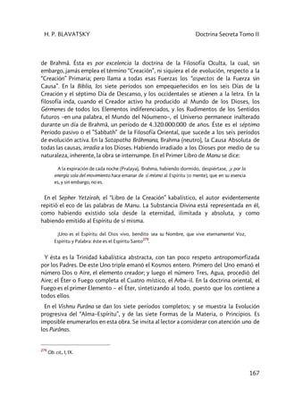 H. P. BLAVATSKY Doctrina Secreta Tomo II
167
de Brahmâ. Ésta es por excelencia la doctrina de la Filosofía Oculta, la cual, sin
embargo, jamás emplea el término “Creación”, ni siquiera el de evolución, respecto a la
“Creación” Primaria; pero llama a todas esas Fuerzas los “aspectos de la Fuerza sin
Causa”. En la Biblia, los siete períodos son empequeñecidos en los seis Días de la
Creación y el séptimo Día de Descanso, y los occidentales se atienen a la letra. En la
filosofía inda, cuando el Creador activo ha producido al Mundo de los Dioses, los
Gérmenes de todos los Elementos indiferenciados, y los Rudimentos de los Sentidos
futuros –en una palabra, el Mundo del Nóumeno–, el Universo permanece inalterado
durante un día de Brahmâ, un período de 4.320.000.000 de años. Éste es el séptimo
Período pasivo o el ”Sabbath” de la Filosofía Oriental, que sucede a los seis períodos
de evolución activa. En la Satapatha Brâhmana, Brahma (neutro), la Causa Absoluta de
todas las causas, irradia a los Dioses. Habiendo irradiado a los Dioses por medio de su
naturaleza, inherente, la obra se interrumpe. En el Primer Libro de Manu se dice:
A la expiración de cada noche (Pralaya), Brahma, habiendo dormido, despiértase, ,y por la
energía sola del movimiento hace emanar de sí mismo al Espíritu [o mente], que en su esencia
es, y sin embargo, no es.
En el Sepher Yetzirah, el “Libro de la Creación” kabalístico, el autor evidentemente
repitió el eco de las palabras de Manu. La Substancia Divina está representada en él,
como habiendo existido sola desde la eternidad, ilimitada y absoluta, y como
habiendo emitido al Espíritu de sí misma.
¡Uno es el Espíritu del Dios vivo, bendito sea su Nombre, que vive eternamente! Voz,
Espíritu y Palabra: éste es el Espíritu Santo
279
.
Y ésta es la Trinidad kabalística abstracta, con tan poco respeto antropomorfizada
por los Padres. De este Uno triple emanó el Kosmos entero. Primero del Uno emanó el
número Dos o Aire, el elemento creador; y luego el número Tres, Agua, procedió del
Aire; el Éter o Fuego completa el Cuatro místico, el Arba–il. En la doctrina oriental, el
Fuego es el primer Elemento – el Éter, sintetizando al todo, puesto que los contiene a
todos ellos.
En el Vishnu Purâna se dan los siete períodos completos; y se muestra la Evolución
progresiva del “Alma–Espíritu”, y de las siete Formas de la Materia, o Principios. Es
imposible enumerarlos en esta obra. Se invita al lector a considerar con atención uno de
los Purânas.
279
Ob. cit., I, IX.
 