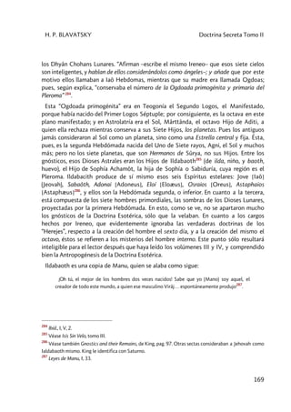 H. P. BLAVATSKY Doctrina Secreta Tomo II
169
los Dhyân Chohans Lunares. “Afirman –escribe el mismo Ireneo– que esos siete cielos
son inteligentes, y hablan de ellos considerándolos como ángeles–; y añade que por este
motivo ellos llamaban a Iaô Hebdomas, mientras que su madre era llamada Ogdoas;
pues, según explica, “conservaba el número de la Ogdoada primogénita y primaria del
Pleroma” 284
.
Esta “Ogdoada primogénita” era en Teogonía el Segundo Logos, el Manifestado,
porque había nacido del Primer Logos Séptuple; por consiguiente, es la octava en este
plano manifestado; y en Astrolatría era el Sol, Mârttânda, el octavo Hijo de Aditi, a
quien ella rechaza mientras conserva a sus Siete Hijos, los planetas. Pues los antiguos
jamás consideraron al Sol como un planeta, sino como una Estrella central y fija. Ésta,
pues, es la segunda Hebdómada nacida del Uno de Siete rayos, Agni, el Sol y muchos
más; pero no los siete planetas, que son Hermanos de Sûrya, no sus Hijos. Entre los
gnósticos, esos Dioses Astrales eran los Hijos de Ildabaoth285
(de ilda, niño, y baoth,
huevo), el Hijo de Sophía Achamôt, la hija de Sophía o Sabiduría, cuya región es el
Pleroma. Ildabacith produce de sí mismo esos seis Espíritus estelares: Jove [Iaô]
(Jeovah), Sabaôth, Adonai [Adoneus], Eloí [Eloæus], Osraios [Oreus], Astaphaios
[Astaphæus]286
, y ellos son la Hebdómada segunda, o inferior. En cuanto a la tercera,
está compuesta de los siete hombres primordiales, las sombras de los Dioses Lunares,
proyectadas por la primera Hebdómada. En esto, como se ve, no se apartaron mucho
los gnósticos de la Doctrina Esotérica, sólo que la velaban. En cuanto a los cargos
hechos por Ireneo, que evidentemente ignoraba las verdaderas doctrinas de los
“Herejes”, respecto a la creación del hombre el sexto día, y a la creación del mismo el
octavo, éstos se refieren a los misterios del hombre interno. Este punto sólo resultará
inteligible para el lector después que haya leído los volúmenes III y IV, y comprendido
bien la Antropogénesis de la Doctrina Esotérica.
Ildabaoth es una copia de Manu, quien se alaba como sigue:
¡Oh tú, el mejor de los hombres dos veces nacidos! Sabe que yo (Mano) soy aquel, el
creador de todo este mundo, a quien ese masculino Virâj… espontáneamente produjo
287
.
284
Ibíd., I, V, 2.
285
Véase Isis Sin Velo, tomo III.
286
Véase también Gnostics and their Remains, de King, pag. 97. Otras sectas consideraban a Jehovah como
Ialdabaoth mismo. King le identifica con Saturno.
287
Leyes de Manu, I, 33.
 