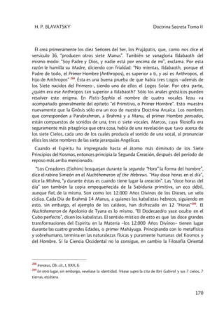H. P. BLAVATSKY Doctrina Secreta Tomo II
170
Él crea primeramente los diez Señores del Ser, los Prajâpatis, que, como nos dice el
versículo 36, “producen otros siete Manus”. También se vanagloria Ildabaoth del
mismo modo: “Soy Padre y Dios, y nadie está por encima de mí”, exclama. Por esta
razón le humilla su Madre, diciendo con frialdad: “No mientas, Ildabaoth, porque el
Padre de todo, el Primer Hombre (Anthropos), es superior a ti, y así es Anthropos, el
hijo de Anthropos” 288
. Ésta es una buena prueba de que había tres Logos –además de
los Siete nacidos del Primero–, siendo uno de ellos el Logos Solar. Por otra parte,
¿quién era ese Anthropos tan superior a Ildabaoth? Sólo los anales gnósticos pueden
resolver este enigma. En Pistis–Sophia el nombre de cuatro vocales Ieou va
acompañado generalmente del epíteto “el Primitivo, o Primer Hombre”. Esto muestra
nuevamente que la Gnôsis sólo era un eco de nuestra Doctrina Arcaica. Los nombres
que corresponden a Parabrahman, a Brahmâ y a Manu, el primer Hombre pensador,
están compuestos de sonidos de una, tres o siete vocales. Marcos, cuya filosofía era
seguramente más pitagórica que otra cosa, habla de una revelación que tuvo acerca de
los siete Cielos, cada uno de los cuales producía el sonido de una vocal, al pronunciar
ellos los siete nombres de las siete jerarquías Angélicas.
Cuando el Espíritu ha impregnado hasta el átomo más diminuto de los Siete
Principios del Kosmos, entonces principia la Segunda Creación, después del período de
reposo más arriba mencionado.
“Los Creadores [Elohim] bosquejan durante la segunda “Hora” la forma del hombre”,
dice el rabino Simeón en el Nuchthemeron of the Hebrews. “Hay doce horas en el día”,
dice la Mishna, “y durante éstas es cuando tiene lugar la creación”. Las “doce horas del
día” son también la copia empequeñecida de la Sabiduría primitiva, un eco débil,
aunque fiel, de la misma. Son como los 12.000 Años Divinos de los Dioses, un velo
cíclico. Cada Día de Brahmâ 14 Manus, a quienes los kabalistas hebreos, siguiendo en
esto, sin embargo, el ejemplo de los caldeos, han disfrazado en 12 “Horas”289
. El
Nuchthemeron de Apolonio de Tyana es lo mismo. “El Dodecaedro yace oculto en el
Cubo perfecto”, dicen los kabalistas. El sentido místico de esto es que las doce grandes
transformaciones del Espíritu en la Materia –los 12.000 Años Divinos– tienen lugar
durante las cuatro grandes Edades, o primer Mahâyuga. Principiando con lo metafísico
y sobrehumano, termina en las naturalezas físicas y puramente humanas del Kosmos y
del Hombre. Sí la Ciencia Occidental no lo consigue, en cambio la Filosofía Oriental
288
Irenœus, Ob. cit., I, XXX, 6.
289
En otro lugar, sin embargo, revélase la identidad. Véase supra la cita de Ibri Gabirol y sus 7 cielos, 7
tierras, etcétera.
 