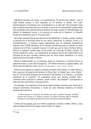 H. P. BLAVATSKY Doctrina Secreta Tomo II
172
AQUELLO precede, por tanto, a la manifestación. “El primero fue Mahat”, dice el
Linga Purâna, porque la Uno (Aquello) no es primero ni último, sino todo.
Exotéricamente, sin embargo, esta manifestación es la obra del ”Uno Supremo” (más
bien un efecto natural de una Causa Eterna); o como dice el Comentador, puede haber
sido concebido como significando que Brahmâ fue luego creado (?), identificándole con
Mahat, la inteligencia activa, o la voluntad en acción de lo Supremo. La Filosofía
Esotérica lo interpreta como la “Ley que actúa”.
De la clara comprensión de esta doctrina en los Brâhmanas y Purânas. pende, creemos,
la manzana de la discordia entre las tres sectas vedantinas: la Advaita, Dvaita y la
Vishishthadvaita. La primera arguye lógicamente que no teniendo Parabrahman
relación, como TODO absoluto, con el Mundo manifestado, pues lo Infinito no tiene
conexión con lo Finito, no puede ni querer ni crear; que, por lo tanto, Brahmâ, Mahat,
Ishvara, o cualquier nombre bajo el cual pueda ser conocido el Poder Creador, los
Dioses Creadores y todos, son simplemente un aspecto ilusorio de Parabrahman en el
concepto de los que conciben; mientras que las otras sectas identifican a la causa
Impersonal con el Creador o Ishvara.
Mahat o Mahâ–Buddhi es, sin embargo, según los Vaishnavas, la Mente Divina, en
operación activa, o como dice Anaxágoras, “una Mente directora y regularizadora, que
fue la causa de todas las cosas”, Noûç ó diacosmw<n te caí patwn a1ítioç.
Wilson vio en seguida la sugestiva relación existente entre Mahat y la Mât fenicia, o
Mut, que para los egipcios era hembra, la Diosa Mut, la Madre,”que, como Mahat”,
dice él, “fue el primer producto de la mezcla (?) del Espíritu y la Materia, y el primer
rudimento de la Creación”. “Ex connexione autem ejus Spiritus prodidit Môt…
seminium omnis creaturœ et omnium rerum creatio”, dice Brucker293
, prestándole un
color aún más materialista y antropomórfico.
Sin embargo, en la superficie misma de los textos antiguos sánscritos que tratan de la
Creación primordial, descúbrese, a través de cada sentencia exotérica, el sentido
esotérico de la doctrina.
El Alma Suprema, la Substancia del Mundo que todo lo penetra (Sarvaga), habiendo
entrado [sido atraída] en la Materia [Prakriti] y el Espíritu (Purusha), agitó los principios
mentales y los inmutables el período de Creación [Manvantara] habiendo llegado.
El Nous de los griegos, que es la Mente (espiritual o divina) o Mens, Mahat, actúa
sobre la Materia del mismo modo; “entra en ella” y la “agita”:
293
I, 240.
 