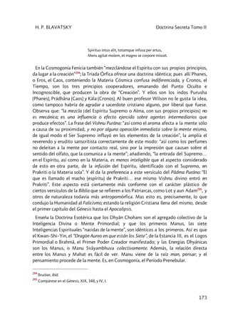 H. P. BLAVATSKY Doctrina Secreta Tomo II
173
Spiritus intus alit, totamque infusa per artus,
Mens agitat molem, et magno se corpore miscet.
En la Cosmogonía Fenicia también “mezclándose el Espíritu con sus propios principios,
da lugar a la creación”294
; la Tríada Órfica ofrece una doctrina idéntica; pues allí Phanes,
o Eros, el Caos, conteniendo la Materia Cósmica confusa indiferenciada, y Cronos, el
Tiempo, son los tres principios cooperadores, emanando del Punto Oculto e
Incognoscible, que producen la obra de “Creación”. Y ellos son los indos Purusha
(Phanes), Prádhâna (Caos) y Kâla (Cronos). Al buen profesor Wilson no le gusta la idea,
como tampoco habría de agradar a sacerdote cristiano alguno, por liberal que fuese.
Observa que: “la mezcla [del Espíritu Supremo o Alma, con sus propios principios] no
es mecánica; es una influencia o efecto ejercido sobre agentes intermediarios que
produce efectos”. La frase del Vishnu Purâna: “así como el aroma afecta a la mente sólo
a causa de su proximidad, y no por alguna operación inmediata sobre la mente misma,
de igual modo el Ser Supremo influyó en los elementos de la creación”, la amplía el
reverendo y erudito sanscritista correctamente de este modo: “así como los perfumes
no deleitan a la mente por contacto real, sino por la impresión que causan sobre el
sentido del olfato, que la comunica a la mente”; añadiendo, “la entrada del Supremo…
en el Espíritu, así como en la Materia, es menos inteligible que el aspecto considerado
de esto en otra parte, de la infusión del Espíritu, identificado con el Supremo, en
Prakriti o la Materia sola”. Y él da la preferencia a este versículo del Pâdma Purâna: “El
que es llamado el macho (espíritu) de Prakriti… ese mismo Vishnu divino entró en
Prakriti”. Este aspecto está ciertamente más conforme con el carácter plástico de
ciertos versículos de la Biblia que se refieren a los Patriarcas, como Lot y aun Adam295
, y
otros de naturaleza todavía más antropomórfica. Mas esto es, precisamente, lo que
condujo la Humanidad al Falicismo; estando la religión Cristiana llena del mismo, desde
el primer capítulo del Génesis hasta el Apocalipsis.
Enseña la Doctrina Esotérica que los Dhyân Chohans son el agregado colectivo de la
Inteligencia Divina o Mente Primordial; y que los primeros Manus, las siete
Inteligencias Espirituales “nacidas de la mente”, son idénticos a los primeros. Así es que
el Kwan–Shi–Yin, el “Dragón Aureo en que están los Siete”, de la Estancia III, es el Logos
Primordial o Brahmâ, el Primer Poder Creador manifestado; y las Energías Dhyánicas
son los Manus, o Manu Svâyambhuva colectivamente. Además, la relación directa
entre los Manus y Mahat es fácil de ver. Manu viene de la raíz man, pensar; y el
pensamiento procede de la mente. Es, en Cosmogonía, el Período Prenebular.
294
Brucker, ibíd.
295
Compárese en el Génesis, XIX, 348, y IV, I.
 
