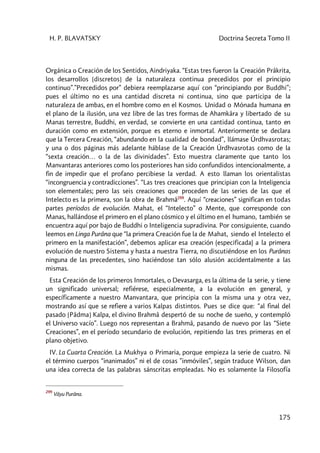 H. P. BLAVATSKY Doctrina Secreta Tomo II
175
Orgánica o Creación de los Sentidos, Aindriyaka. “Estas tres fueron la Creación Prâkrita,
los desarrollos [discretos] de la naturaleza continua precedidos por el principio
continuo”.”Precedidos por” debiera reemplazarse aquí con “principiando por Buddhi”;
pues el último no es una cantidad discreta ni continua, sino que participa de la
naturaleza de ambas, en el hombre como en el Kosmos. Unidad o Mónada humana en
el plano de la ilusión, una vez libre de las tres formas de Ahamkâra y libertado de su
Manas terrestre, Buddhi, en verdad, se convierte en una cantidad continua, tanto en
duración como en extensión, porque es eterno e inmortal. Anteriormente se declara
que la Tercera Creación, “abundando en la cualidad de bondad”, llámase Úrdhvasrotas;
y una o dos páginas más adelante háblase de la Creación Úrdhvasrotas como de la
“sexta creación… o la de las divinidades”. Esto muestra claramente que tanto los
Manvantaras anteriores como los posteriores han sido confundidos intencionalmente, a
fin de impedir que el profano percibiese la verdad. A esto llaman los orientalistas
“incongruencia y contradicciones”. “Las tres creaciones que principian con la Inteligencia
son elementales; pero las seis creaciones que proceden de las series de las que el
Intelecto es la primera, son la obra de Brahmâ299
. Aquí “creaciones” significan en todas
partes períodos de evolución. Mahat, el “Intelecto” o Mente, que corresponde con
Manas, hallándose el primero en el plano cósmico y el último en el humano, también se
encuentra aquí por bajo de Buddhi o Inteligencia supradivina. Por consiguiente, cuando
leemos en Linga Purâna que “la primera Creación fue la de Mahat, siendo el Intelecto el
primero en la manifestación”, debemos aplicar esa creación (especificada) a la primera
evolución de nuestro Sistema y hasta a nuestra Tierra, no discutiéndose en los Purânas
ninguna de las precedentes, sino haciéndose tan sólo alusión accidentalmente a las
mismas.
Esta Creación de los primeros Inmortales, o Devasarga, es la última de la serie, y tiene
un significado universal; refiérese, especialmente, a la evolución en general, y
específicamente a nuestro Manvantara, que principia con la misma una y otra vez,
mostrando así que se refiere a varios Kalpas distintos. Pues se dice que: “al final del
pasado [Pâdma] Kalpa, el divino Brahmâ despertó de su noche de sueño, y contempló
el Universo vacío”. Luego nos representan a Brahmâ, pasando de nuevo por las “Siete
Creaciones”, en el período secundario de evolución, repitiendo las tres primeras en el
plano objetivo.
IV. La Cuarta Creación. La Mukhya o Primaria, porque empieza la serie de cuatro. Ni
el término cuerpos “inanimados” ni el de cosas ”inmóviles”, según traduce Wilson, dan
una idea correcta de las palabras sánscritas empleadas. No es solamente la Filosofía
299
Vâyu Purâna.
 