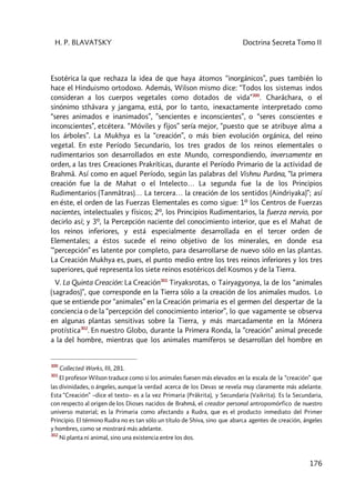 H. P. BLAVATSKY Doctrina Secreta Tomo II
176
Esotérica la que rechaza la idea de que haya átomos “inorgánicos”, pues también lo
hace el Hinduismo ortodoxo. Además, Wilson mismo dice: “Todos los sistemas indos
consideran a los cuerpos vegetales como dotados de vida”300
. Charâchara, o el
sinónimo sthâvara y jangama, está, por lo tanto, inexactamente interpretado como
“seres animados e inanimados”, ”sencientes e inconscientes”, o “seres conscientes e
inconscientes”, etcétera. “Móviles y fijos” sería mejor, “puesto que se atribuye alma a
los árboles”. La Mukhya es la “creación”, o más bien evolución orgánica, del reino
vegetal. En este Período Secundario, los tres grados de los reinos elementales o
rudimentarios son desarrollados en este Mundo, correspondiendo, inversamente en
orden, a las tres Creaciones Prakríticas, durante el Período Primario de la actividad de
Brahmâ. Así como en aquel Período, según las palabras del Vishnu Purâna, “la primera
creación fue la de Mahat o el Intelecto… La segunda fue la de los Principios
Rudimentarios (Tanmâtras)… La tercera… la creación de los sentidos (Aindriyaka)”; así
en éste, el orden de las Fuerzas Elementales es como sigue: 1º los Centros de Fuerzas
nacientes, intelectuales y físicos; 2º, los Principios Rudimentarios, la fuerza nervio, por
decirlo así; y 3º, la Percepción naciente del conocimiento interior, que es el Mahat de
los reinos inferiores, y está especialmente desarrollada en el tercer orden de
Elementales; a éstos sucede el reino objetivo de los minerales, en donde esa
'“percepción” es latente por completo, para desarrollarse de nuevo sólo en las plantas.
La Creación Mukhya es, pues, el punto medio entre los tres reinos inferiores y los tres
superiores, qué representa los siete reinos esotéricos del Kosmos y de la Tierra.
V. La Quinta Creación: La Creación301
Tiryaksrotas, o Tairyagyonya, la de los “animales
(sagrados)”, que corresponde en la Tierra sólo a la creación de los animales mudos. Lo
que se entiende por “animales” en la Creación primaria es el germen del despertar de la
conciencia o de la “percepción del conocimiento interior”, lo que vagamente se observa
en algunas plantas sensitivas sobre la Tierra, y más marcadamente en la Mónera
protística302
. En nuestro Globo, durante la Primera Ronda, la “creación” animal precede
a la del hombre, mientras que los animales mamíferos se desarrollan del hombre en
300
Collected Works, III, 281.
301
El profesor Wilson traduce como si los animales fuesen más elevados en la escala de la “creación” que
las divinidades, o ángeles, aunque la verdad acerca de los Devas se revela muy claramente más adelante.
Esta “Creación” –dice el texto– es a la vez Primaria (Prâkrita), y Secundaria (Vaikrita). Es la Secundaria,
con respecto al origen de los Dioses nacidos de Brahmâ, el creador personal antropomórfico de nuestro
universo material; es la Primaria como afectando a Rudra, que es el producto inmediato del Primer
Principio. El término Rudra no es tan sólo un título de Shiva, sino que abarca agentes de creación, ángeles
y hombres, como se mostrará más adelante.
302
Ni planta ni animal, sino una existencia entre los dos.
 