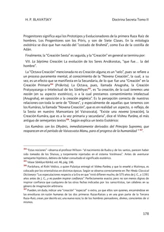 H. P. BLAVATSKY Doctrina Secreta Tomo II
178
Progenitores significa aquí los Prototipos y Evolucionadores de la primera Raza Raíz de
hombres. Los Progenitores son los Pitris, y son de Siete Clases. En la mitología
exótéríca se dice que han nacido del ”costado de Brahmâ”, como Eva de la costilla de
Adán.
Finalmente, la “Creación Sexta” es seguida, y la “Creación” en general se termina por:
VII. La Séptima Creación: La evolución de los Seres Arvâksrotas, “que fue… la del
hombre”.
La “Octava Creación” mencionada no es Creación alguna; es un “velo”, pues se refiere a
un proceso puramente mental, al conocimiento de la “Novena Creación”, la cual, a su
vez, es un efecto que se manifiesta en la Secundaria, de lo que fue una “Creación” en la
Creación Primaria304
(Prâkrita). La Octava, pues, llamada Anugraha, la Creación
Pratyayasarga o Intelectual de los Sânkhyas305
, es “la creación, de la cual tenemos una
noción [en su aspecto esotérico], o a la cual prestamos consentimiento intelectual
(Anugraha), en oposición a la creación orgánica”. Es la percepción correcta de nuestras
relaciones con toda la serie de “Dioses”, y especialmente de aquellas que tenemos con
los Kumâras, la llamada “Novena Creación”, que es en realidad un aspecto, o reflejo, de
la Sexta en nuestro Manvantara (el Vaivasvata). “Existe una novena (creación), la
Creación Kumâra, que es a la vez primaria y secundaria”, dice el Vishnu Purâna, el más
antiguo de semejantes textos306
. Según explica un texto Esotérico:
Los Kumâras son los Dhyânis, inmediatamente derivados del Principio Supremo, que
reaparecen en el período de Vaivasvata Manu, para el progreso de la humanidad “ 307
.
304
“Estas nociones” –observa el profesor Wilson– “el nacimiento de Rudra y de los santos, parecen haber
sido tomadas de los Shaivas, y torpemente injertadas en el sistema Vaishnava”. Antes de aventurar
semejante hipótesis, debiera de haber consultado el significado esotérico.
305
Véase Sânkkya Kârikâ, vol. 46, pág. 146.
306
Parâshara, el Rishi Védico, a quien Pulastya entregó el Vishnu Purâna, y que lo enseñé a Maitreya, es
colocado por los orientalistas en distintas épocas. Según se observa correctamente en The Hindu Classical
Dictionary: “Las especulaciones respecto a la Era en que “vivió difieren mucho, de 575 años de J. C., a 1391
años antes de J. C., y no pueden inspirar confianza”. Perfectamente exacto; pero no son menos dignas de
inspirar confianza que cualquiera de las otras fechas indicadas por los sanscritistas, tan célebres en su
género de imaginación arbitraria.
307
Pueden, sin duda, indicar una “creación” ”especial” o extra, ya que ellos son quienes, encarnándose en
las envolturas sin razón humanas de las dos primeras Razas-Raíces y en una gran parte de la Tercera
Raza–Raíz, crean, por decirlo así, una nueva raza; la de los hombres pensadores, divinos, conscientes de sí
mismos.
 