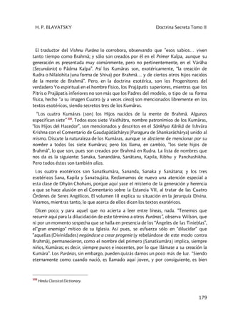 H. P. BLAVATSKY Doctrina Secreta Tomo II
179
El traductor del Vishnu Purâna lo corrobora, observando que ”esos sabios… viven
tanto tiempo como Brahmâ; y sólo son creados por él en el Primer Kalpa, aunque su
generación es presentada muy comúnmente, pero no pertinentemente, en el Vârâha
[Secundario] o Pâdma Kalpa”. Así los Kumâras son, exotéricamente, “la creación de
Rudra o Nîlalohita (una forma de Shiva) por Brahmâ… y de ciertos otros hijos nacidos
de la mente de Brahmâ”. Pero, en la doctrina esotérica, son los Progenitores del
verdadero Yo espiritual en el hombre físico, los Prajâpatis superiores, mientras que los
Pitris o Prajâpatis inferiores no son más que los Padres del modelo, o tipo de su forma
física, hecho “a su imagen Cuatro (y a veces cinco) son mencionados libremente en los
textos esotéricos, siendo secretos tres de los Kumâras.
“Los cuatro Kumáras [son] los Hijos nacidos de la mente de Brahmâ. Algunos
especifican siete” 308
. Todos esos siete Vaidhâtra, nombre patronímico de los Kumâras,
“los Hijos del Hacedor”, son mencionados y descritos en el Sânkhya Kârikâ de Ishvâra
Krishna con el Comentario de Gaudapâdâchârya (Paraguru de Shankarâchârya) unido al
mismo. Discute la naturaleza de los Kumâras, aunque se abstiene de mencionar por su
nombre a todos los siete Kumâras; pero los llama, en cambio, “los siete hijos de
Brahmâ”, lo que son, pues son creados por Brahmâ en Rudra. La lista de nombres que
nos da es la siguiente: Sanaka, Sanandána, Sanâtana, Kapila, Ribhu y Panchashikha.
Pero todos éstos son también alias.
Los cuatro exotéricos son Sanatkumâra, Sananda, Sanaka y Sanâtana; y los tres
esotéricos Sana, Kapila y Sanatsujáta. Reclamamos de nuevo una atención especial a
esta clase de Dhyân Chohans, porque aquí yace el misterio de la generación y herencia
a que se hace alusión en el Comentario sobre la Estancia VII, al tratar de las Cuatro
Órdenes de Seres Angélicos. El volumen III explica su situación en la Jerarquía Divina.
Veamos, mientras tanto, lo que acerca de ellos dicen los textos exotéricos.
Dicen poco; y para aquel que no acierta a leer entre líneas, nada. “Tenemos que
recurrir aquí para la dilucidación de este término a otros Purânas”, observa Wilson, que
ni por un momento sospecha que se halla en presencia de los “Ángeles de las Tinieblas”,
el”gran enemigo” mítico de su Iglesia. Así pues, se esfuerza sólo en “dilucidar” que
“aquellas [Divinidades] negándose a crear progenie [y rebelándose de este modo contra
Brahmâ], permanecieron, como el nombre del primero [Sanatkumâra] implica, siempre
niños, Kumâras; es decir, siempre puros e inocentes, por lo que llámase a su creación la
Kumâra”. Los Purânas, sin embargo, pueden quizás darnos un poco más de luz. “Siendo
eternamente como cuando nació, es llamado aquí joven, y por consiguiente, es bien
308
Hindu Classical Dictionary.
 
