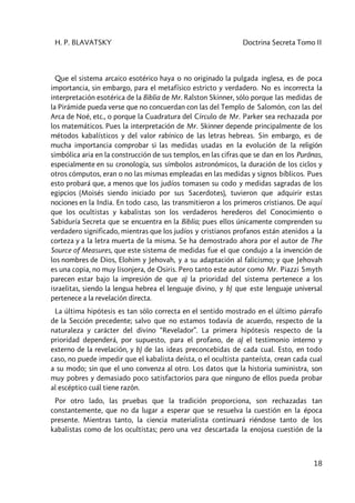 H. P. BLAVATSKY Doctrina Secreta Tomo II
18
Que el sistema arcaico esotérico haya o no originado la pulgada inglesa, es de poca
importancia, sin embargo, para el metafísico estricto y verdadero. No es incorrecta la
interpretación esotérica de la Biblia de Mr. Ralston Skinner, sólo porque las medidas de
la Pirámide pueda verse que no concuerdan con las del Templo de Salomón, con las del
Arca de Noé, etc., o porque la Cuadratura del Círculo de Mr. Parker sea rechazada por
los matemáticos. Pues la interpretación de Mr. Skinner depende principalmente de los
métodos kabalísticos y del valor rabínico de las letras hebreas. Sin embargo, es de
mucha importancia comprobar si las medidas usadas en la evolución de la religión
simbólica aria en la construcción de sus templos, en las cifras que se dan en los Purânas,
especialmente en su cronología, sus símbolos astronómicos, la duración de los ciclos y
otros cómputos, eran o no las mismas empleadas en las medidas y signos bíblicos. Pues
esto probará que, a menos que los judíos tomasen su codo y medidas sagradas de los
egipcios (Moisés siendo iniciado por sus Sacerdotes), tuvieron que adquirir estas
nociones en la India. En todo caso, las transmitieron a los primeros cristianos. De aquí
que los ocultistas y kabalistas son los verdaderos herederos del Conocimiento o
Sabiduría Secreta que se encuentra en la Biblia; pues ellos únicamente comprenden su
verdadero significado, mientras que los judíos y cristianos profanos están atenidos a la
corteza y a la letra muerta de la misma. Se ha demostrado ahora por el autor de The
Source of Measures, que este sistema de medidas fue el que condujo a la invención de
los nombres de Dios, Elohim y Jehovah, y a su adaptación al falicismo; y que Jehovah
es una copia, no muy lisonjera, de Osiris. Pero tanto este autor como Mr. Piazzi Smyth
parecen estar bajo la impresión de que a) la prioridad del sistema pertenece a los
israelitas, siendo la lengua hebrea el lenguaje divino, y b) que este lenguaje universal
pertenece a la revelación directa.
La última hipótesis es tan sólo correcta en el sentido mostrado en el último párrafo
de la Sección precedente; salvo que no estamos todavía de acuerdo, respecto de la
naturaleza y carácter del divino “Revelador”. La primera hipótesis respecto de la
prioridad dependerá, por supuesto, para el profano, de a) el testimonio interno y
externo de la revelación, y b) de las ideas preconcebidas de cada cual. Esto, en todo
caso, no puede impedir que el kabalista deísta, o el ocultista panteísta, crean cada cual
a su modo; sin que el uno convenza al otro. Los datos que la historia suministra, son
muy pobres y demasiado poco satisfactorios para que ninguno de ellos pueda probar
al escéptico cuál tiene razón.
Por otro lado, las pruebas que la tradición proporciona, son rechazadas tan
constantemente, que no da lugar a esperar que se resuelva la cuestión en la época
presente. Mientras tanto, la ciencia materialista continuará riéndose tanto de los
kabalistas como de los ocultistas; pero una vez descartada la enojosa cuestión de la
 