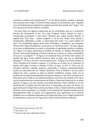 H. P. BLAVATSKY Doctrina Secreta Tomo II
180
conocido su nombre como Sanatkumâra”309
. En los Shaiva Purânas, siempre se describe
a los Kumâras como Yogins. El Kurma Purâna, después de enumerarlos, dice: “Aquellos
cinco ¡oh Brahmanes! que lograron la completa exención de la pasión, eran Yogins”. Son
cinco, porque dos de los Kumâras sucumben.
Tan poco fieles son algunas traducciones de los orientalistas, que en la traducción
francesa del Harivamsha se lee: “Los siete Prajâpati, Rudra, Skanda (su hijo) y
Sanatkumâra procedieron a crear seres”. Mientras que, según muestra Wilson, el
original dice: “Esos siete… crearon progenie; y así lo hizo Rudra, pero Skanda y
Sanatkumâra, refrenando su poder, se abstuvieron (de crear)”. “Los cuatro órdenes de
seres” son considerados algunas veces como refiriéndose a Ambhâmsi, que interpreta
Wilson como “Aguas literalmente”, y cree que es un “término místico”. Sin duda alguna,
así es; pero evidentemente no acertó a comprender el significado esotérico verdadero.
Las “Aguas” y el “Agua” representan el símbolo de Âkâsha, el “Océano Primordial del
Espacio” sobre el que Nârâyana, el Espíritu nacido en sí mismo, se mueve, reclinándose
en la que es su progenie 310
. “El Agua es el cuerpo de Nara; así hemos oído explicar el
nombre del Agua. Como Brahmâ descansa sobre el Agua, por eso es apellidado
Nârâyana”311
. “El puro, Purusha, creó las Aguas puras”. El Agua es al mismo tiempo, el
Tercer Principio en el Kosmos material, y el tercero en el reino de lo Espiritual: el
Espíritu del Fuego, la Llama, el Âkâsha, el Éter, el Agua, el Aire, la Tierra, son los
principios cósmicos, siderales, psíquicos, espirituales y místicos, preeminentemente
ocultos, en cada plano del ser. “Dioses, Demonios, Pitris y Hombres– son los cuatro
órdenes de seres a quienes se aplica el término Ambhâmsi, porque todos son el
producto de las Aguas (místicamente), del Océano Akâshico, y del Tercer principio en la
Naturaleza. En los Vedas es un sinónimo de Dioses. Los Pitris y los Hombres en la Tierra
son las transformaciones o renacimientos de Dioses y Demonios (Espíritus) de un plano
superior. El Agua es, en otro sentido, el principio femenino. Venus Afrodita es el mar
personificado y la Madre del Dios del Amor, la Generadora de todos los Dioses, de
igual modo que la Virgen María cristiana es Mare, el Mar, la Madre del Dios occidental
del Amor, de la Compasión y la Caridad. Si el estudiante de Filosofía Esotérica piensa
profundamente sobre el asunto, verá seguramente cuán significativo es el término
Ambhâmsi en sus múltiples relaciones con la Virgen del Cielo, con la Virgen Celestial de
los alquimistas, y hasta con las “Aguas de la Gracia” de los bautistas modernos.
309
Linga Purâna, Sección Anterior, LXX, 174.
310
Véase Manu, I, 10.
311
Véanse los Linga, Vâyu y Mârkandeya Purânas.
 