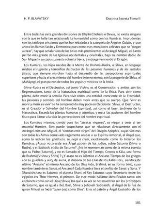 H. P. BLAVATSKY Doctrina Secreta Tomo II
181
Entre todas las siete grandes divisiones de Dhyân Chohans o Devas, no existe ninguna
con la que se halle tan relacionada la humanidad como con los Kumâras. Imprudentes
son los teólogos cristianos que los han rebajado a la categoría de Ángeles Caídos, y que
ahora los llaman Satán y Demonios; pues entre esos moradores celestes que se “niegan
a crear”, hay que señalar uno de los sitios más prominentes al Arcángel Miguel, el Santo
patrón más grande de las Iglesias occidentales y orientales, bajo su nombre doble de
San Miguel y su copia supuesta sobre la tierra, San Jorge venciendo al Dragón.
Los Kumâras, los hijos nacidos de la Mente de Brahmâ–Rudra, o Shiva, en lenguaje
místico el rugiente y terrorífico destructor de las pasiones humanas y de los sentidos
físicos, que siempre marchan hacia el desarrollo de las percepciones espirituales
superiores y hacia el crecimiento del hombre interno eterno, son la progenie de Shiva, el
Mahâyogi, el gran patrón de todos los yoguis y místicos de la India.
Shiva–Rudra es el Destructor, así como Vishnu es el Conservador; y ambos son los
Regeneradores, tanto de la Naturaleza espiritual como de la física. Para vivir como
planta, debe morir la semilla. Para vivir como una entidad consciente en la Eternidad,
las pasiones y sentidos del hombre deben morir antes que su cuerpo. Que “vivir es
morir y morir es vivir” se ha comprendido muy poco en Occidente. Shiva, el Destructor,
es el Creador y Salvador del Hombre Espiritual, así como el buen jardinero de la
Naturaleza. Escarda las plantas humanas y cósmicas, y mata las pasiones del hombre
físico para llamar a la vida las percepciones del hombre espiritual.
Los Kumâras mismos, siendo pues los “ascetas vírgenes”, se niegan a crear al ser
material Hombre. Bien puede sospecharse que se relacionan directamente con el
Arcángel cristiano Miguel, el “combatiente virgen” del Dragón Apophis, cuyas víctimas
son todas las Almas demasiado vagamente unidas a su Espíritu inmortal, el Ángel que,
como lo indican los gnósticos, se negó a crear, exactamente como lo hicieron los
Kumâras. ¿Acaso no preside ese Ángel patrón de los judíos, sobre Saturno (Shiva o
Rudra), y el Sabbath, el día de Saturno? ¿No le representan como de la misma esencia
que su Padre (Saturno), y no es llamado el Hijo del Tiempo, Cronos o Kâla, una forma
de Brahmâ (Vishnu y Shiva) ? ¿Y acaso no es idéntico el Anciano Tiempo de los griegos
con su guadaña y reloj de arena, al Anciano de los Días de los Kabalistas, siendo este
último “Anciano” el mismo Anciano de los Días indo, Brahmâ, en su forma trina, cuyo
nombre también es Sanat, el Anciano? Cada Kumâra lleva el prefijo de Sanat y Sana. Y
Shanaishchara es Saturno, el planeta Shani, el Rey Saturno, cuyo Secretario entre los
egipcios era Thot–Hermes, el primero. De este modo hállanse identificados tanto con
el planeta como con el Dios (Shiva), los que a su vez se nos muestran ser los prototipos
de Saturno, que es igual a Bel, Baal, Shiva y Jehovah Sabbaoth, el Ángel de la Faz de
quien Mikael es labys “quien [es] como Dios”. El es el patrón y Ángel Custodio de los
 