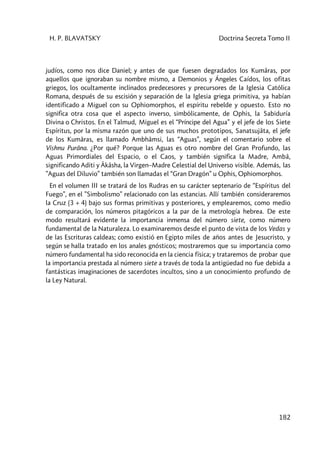 H. P. BLAVATSKY Doctrina Secreta Tomo II
182
judíos, como nos dice Daniel; y antes de que fuesen degradados los Kumâras, por
aquellos que ignoraban su nombre mismo, a Demonios y Ángeles Caídos, los ofitas
griegos, los ocultamente inclinados predecesores y precursores de la Iglesia Católica
Romana, después de su escisión y separación de la Iglesia griega primitiva, ya habían
identificado a Miguel con su Ophiomorphos, el espíritu rebelde y opuesto. Esto no
significa otra cosa que el aspecto inverso, simbólicamente, de Ophis, la Sabiduría
Divina o Christos. En el Talmud, Miguel es el “Príncipe del Agua” y el jefe de los Siete
Espíritus, por la misma razón que uno de sus muchos prototipos, Sanatsujâta, el jefe
de los Kumâras, es llamado Ambhâmsi, las “Aguas”, según el comentario sobre el
Vishnu Purâna. ¿Por qué? Porque las Aguas es otro nombre del Gran Profundo, las
Aguas Primordiales del Espacio, o el Caos, y también significa la Madre, Ambâ,
significando Aditi y Âkâsha, la Virgen–Madre Celestial del Universo visible. Además, las
”Aguas del Diluvio” también son llamadas el “Gran Dragón” u Ophis, Ophiomorphos.
En el volumen III se tratará de los Rudras en su carácter septenario de “Espíritus del
Fuego”, en el ”Simbolismo” relacionado con las estancias. Allí también consideraremos
la Cruz (3 + 4) bajo sus formas primitivas y posteriores, y emplearemos, como medio
de comparación, los números pitagóricos a la par de la metrología hebrea. De este
modo resultará evidente la importancia inmensa del número siete, como número
fundamental de la Naturaleza. Lo examinaremos desde el punto de vista de los Vedas y
de las Escrituras caldeas; como existió en Egipto miles de años antes de Jesucristo, y
según se halla tratado en los anales gnósticos; mostraremos que su importancia como
número fundamental ha sido reconocida en la ciencia física; y trataremos de probar que
la importancia prestada al número siete a través de toda la antigüedad no fue debida a
fantásticas imaginaciones de sacerdotes incultos, sino a un conocimiento profundo de
la Ley Natural.
 