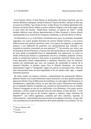 H. P. BLAVATSKY Doctrina Secreta Tomo II
184
En los himnos órficos, el Erôs–Phanes se desenvuelve del Huevo Espiritual, que los
Vientos Æthéreos impregnan, siendo el Viento el ”Espíritu de Dios”, del que se dice que
se mueve en el Æther, “que incuba al Caos”, la Idea Divina. En el Katha Upanishad indo,
Purusha, el Espíritu Divino, hállase ya ante la Materia Original, y de la de ambos surge
la Gran Alma del Mundo, “Mahâ–Âtmâ, Brahman, el Espíritu de Vida”313
siendo
también idénticas estas últimas denominaciones al Alma Universal o Anima Mundi;
constituyendo la Luz Astral de los Teurgistas y Kabalistas, su división última e inferior.
Los Elementos (stoiceîa) de Platón y Aristóteles eran, pues, los principios incorpóreos
asignados a las cuatro grandes divisiones de nuestro Mundo Cósmico, y con justicia
define Creuzer esas creencias primitivas como “una especie de magismo, un paganismo
psíquico, y una deificación de potencias; una espiritualización que colocaba a los
creyentes en estrecha comunidad con esas potencias”314
. Tan estrecha, por cierto, que
las Jerarquías de esas Potencias, o Fuerzas, han sido clasificadas en una escala graduada
de siete, desde lo ponderable hasta lo imponderable. Son septenarias, no como un
medio artificial para facilitar su comprensión, sino en su verdadera gradación cósmica,
desde su composición química o física hasta la puramente espiritual. Dioses para las
masas ignorantes; Dioses independientes y supremos; Demonios para los fanáticos,
quienes, por intelectuales que sean, son incapaces de comprender el espíritu de la
sentencia filosófica, in pluribus unum. Para el filósofo Hermético, son Fuerzas
relativamente “ciegas” o “inteligentes”, según con cuál de sus principios trata. Miles de
años transcurrieron antes de verse degradadas al fin, en nuestro culto siglo, a simples
elementos químicos.
De todos modos, los buenos cristianos, y especialmente los protestantes bíblicos,
debieran tributar a los Cuatro Elementos mayor veneración, si es que quieren conservar
alguna por Moisés. Pues la Biblia pone de manifiesto, en cada página del Pentateuco, la
consideración y significado místico, en que ellos (los Cuatro Elementos) eran tenidos
por el Legislador Hebreo. El pabellón que contenía al Sanctasantórum era un Símbolo
Cósmico, consagrado, en uno de sus significados, a los Elementos, a los cuatro puntos
cardinales, y al Éter. Josefo lo describe como de color blanco, el color del Éter. Y esto
también explica por qué en los templos egipcios y hebreos, según Clemente de
Alejandría315
, una cortina gigantesca, sostenida por cinco columnas, separaba al
Sanctasantórum –representado ahora por el altar en las iglesias Cristianas–, en que sólo
a los sacerdotes les era permitido penetrar, de la parte accesible a los profanos. Por sus
313
Movers, Phoinizer, 282.
314
IX, 850.
315
Stromata, I. V. 6.
 