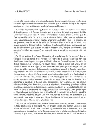 H. P. BLAVATSKY Doctrina Secreta Tomo II
185
cuatro colores, esa cortina simbolizaba los cuatro Elementos principales, y con las cinco
columnas significaba el conocimiento de lo divino que el hombre es capaz de adquirir
mediante los cinco sentidos, con ayuda de los cuatro Elementos.
En Ancients Fragments, de Cory, tino de los “Oráculos caldeos” expresa ideas acerca
de los elementos y el Éter, en lenguaje que se asemeja de modo extraño al del The
Unseen Universe, escrito por dos sabios eminentes de nuestra época. Él afirma que del
Éter han venido todas las cosas, y que al mismo volverán todas; que las imágenes de
todas las cosas quedan impresas en él de una manera indeleble; y que es el depósito de
los gérmenes, o de los restos de todas las formas visibles, y hasta de las ideas. Esto
parece corroborar de sorprendente modo nuestra afirmación de que, cualesquiera sean
los descubrimientos que puedan hacerse en nuestros días, siempre se encontrará que
nuestros “sencillos antepasados” se han anticipado a nosotros en muchos miles de
años.
¿De dónde vinieron los Cuatro Elementos y los Malachim de los hebreos? Por un
teológico juego de manos de los rabinos y los Padres de la Iglesia posteriores, han sido
fundidos en Jehovah; pero su origen es idéntico al de los Dioses Cósmicos de todas las
demás naciones. Sus símbolos, ya hayan nacido éstos a orillas del Oxus, en las
ardientes arenas del Alto Egipto, o bien en los extraños y salvajes bosques glaciales que
cubren las faldas y cumbres de las sagradas montañas nevadas de la Tesalia, o por fin en
las pampas de América; sus símbolos, repetimos, cuando se remontan a su origen, son
siempre uno y el mismo. Ya fuese egipcio o pelásgico, ario o semítico, el Genius Loci, el
Dios local, abarcaba en su unidad a toda la Naturaleza; pero no es especialmente a los
cuatro elementos como tampoco a una de sus creaciones, como los árboles, ríos,
montañas o estrellas. El Genius Loci, pensamiento muy posterior de las últimas
subrazas de la Quinta Raza Raíz, cuando el significado Primitivo y grandioso húbose
perdido casi por completo, fue siempre el representante, en sus acumulados títulos, de
todos sus colegas. Era el Dios del Fuego, simbolizado por el trueno como Jove o Agni;
el Dios del Agua, simbolizado por el toro fluvial, o cualquier río o fuente sagrados,
como Varuna , Neptuno, etc.; el Dios del Aire, que se manifiesta en el huracán, y la
tempestad, como Vayu e Indra; y el Dios o Espíritu de la Tierra, que aparecía en los
terremotos, como Plutón, Yama y tantos otros.
Éstos eran los Dioses Cósmicos, sintetizándose siempre todos en uno, como sucede
en toda cosmogonía o mitología. Así, los griegos tenían a su Júpiter Dodóneo, que
incluía en sí mismo a los cuatro Elementos y los cuatro puntos cardinales, y al que
reconocían, por consiguiente en la Roma antigua, bajo el título panteístico de Júpiter
Mundus; el que ahora, en la Roma moderna, se ha convertido en el Deus Mundus el
 