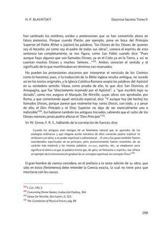 H. P. BLAVATSKY Doctrina Secreta Tomo II
188
han cambiado los nombres, unidos a pretensiones que se han convertido ahora en
falsos pretextos. Porque cuando Platón, por ejemplo, pone en boca del Principio
Superior (el Padre Æther o Júpiter) las palabras, “los Dioses de los Dioses de quienes
soy el hacedor, así como soy el padre de todas sus obras”, conocía el espíritu de esta
sentencia tan completamente, se nos figura, como San Pablo cuando dice: “Pues
aunque haya algunos que son llamados Dioses, ya en el Cielo ya en la Tierra, y así se
cuentan muchos Dioses y muchos Señores…“319
. Ambos conocían el sentido y el
significado de lo que manifestaban en términos tan reservados.
No pueden los protestantes atacarnos por interpretar el versículo de los Corintos
como lo hacemos; pues, si la traducción de la Biblia inglesa resulta ambigua, no sucede
así en los textos originales, y la Iglesia Católica Romana acepta las palabras del Apóstol
en su verdadero sentido. Véase, como prueba de ello, lo que dice San Dionisio, el
Areopagita, que fue “directamente inspirado por el Apóstol”, y ”que escribió bajo su
dictado”, como nos asegura el Marqués De Mirville, cuyas obras son aprobadas por
Roma, y que comentando aquel versículo especial, dice: “Y aunque hay (de hecho) los
llamados Dioses, porque parece que realmente hay varios Dioses, con todo, y a pesar
de ello, el Dios Principio y el Dios Superior no deja de ser esencialmente uno e
indivisible”320
. Así hablaron también los antiguos Iniciados, sabiendo que el culto de los
Dioses menores jamás podría afectar el “Dios Principio” 321
.
Sir W. Grove, F. R. S., hablando de la correlación de fuerzas, dice:
Cuando los antiguos eran testigos de un fenómeno natural que se apartaba de las
analogías ordinarias y que ninguna acción mecánica de ellos conocida podría explicar lo
atribuían a un alma, a un poder espiritual o sobrenatural… El aire y los gases también fueron
considerados espirituales en un principio, pero posteriormente fueron investidos de un
carácter más material; y las mismas palabras pneûma, espíritu, etc., se emplearon para
significar el alma o un gas; la palabra misma gas, de geist, un fantasma o espíritu, nos ofrece
un ejemplo de la transmutación gradual de un concepto espiritual, en concepto físico”
322
.
El gran hombre de ciencia considera, en el prefacio a la sexta edición de su obra, que
sólo en éstos (fenómenos) debe entender la Ciencia exacta, la cual no tiene para qué
mezclarse con las causas.
319
I, Cor., VIII, 5.
320
Concerning Divine Names, traducción Darboy, 364.
321
Véase De Mirville, Des Esprits, II, 322.
322
The Correlation of Physical Forces, pág. 89
 