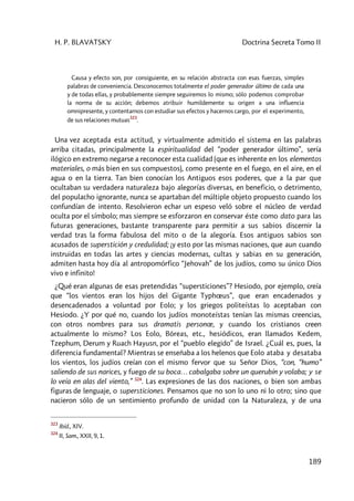 H. P. BLAVATSKY Doctrina Secreta Tomo II
189
Causa y efecto son, por consiguiente, en su relación abstracta con esas fuerzas, simples
palabras de conveniencia. Desconocemos totalmente el poder generador último de cada una
y de todas ellas, y probablemente siempre seguiremos lo mismo; sólo podemos comprobar
la norma de su acción; debemos atribuir humildemente su origen a una influencia
omnipresente, y contentarnos con estudiar sus efectos y hacernos cargo, por el experimento,
de sus relaciones mutuas
323
.
Una vez aceptada esta actitud, y virtualmente admitido el sistema en las palabras
arriba citadas, principalmente la espiritualidad del “poder generador último”, sería
ilógico en extremo negarse a reconocer esta cualidad (que es inherente en los elementos
materiales, o más bien en sus compuestos), como presente en el fuego, en el aire, en el
agua o en la tierra. Tan bien conocían los Antiguos esos poderes, que a la par que
ocultaban su verdadera naturaleza bajo alegorías diversas, en beneficio, o detrimento,
del populacho ignorante, nunca se apartaban del múltiple objeto propuesto cuando los
confundían de intento. Resolvieron echar un espeso veló sobre el núcleo de verdad
oculta por el símbolo; mas siempre se esforzaron en conservar éste como dato para las
futuras generaciones, bastante transparente para permitir a sus sabios discernir la
verdad tras la forma fabulosa del mito o de la alegoría. Esos antiguos sabios son
acusados de superstición y credulidad; ¡y esto por las mismas naciones, que aun cuando
instruidas en todas las artes y ciencias modernas, cultas y sabias en su generación,
admiten hasta hoy día al antropomórfico “Jehovah” de los judíos, como su único Dios
vivo e infinito!
¿Qué eran algunas de esas pretendidas “supersticiones”? Hesiodo, por ejemplo, creía
que “los vientos eran los hijos del Gigante Typhœus”, que eran encadenados y
desencadenados a voluntad por Eolo; y los griegos politeístas lo aceptaban con
Hesiodo. ¿Y por qué no, cuando los judíos monoteístas tenían las mismas creencias,
con otros nombres para sus dramatis personœ, y cuando los cristianos creen
actualmente lo mismo? Los Eolo, Bóreas, etc., hesiódicos, eran llamados Kedem,
Tzephum, Derum y Ruach Hayusn, por el “pueblo elegido” de Israel. ¿Cuál es, pues, la
diferencia fundamental? Mientras se enseñaba a los helenos que Eolo ataba y desataba
los vientos, los judíos creían con el mismo fervor que su Señor Dios, “con, “humo”
saliendo de sus narices, y fuego de su boca… cabalgaba sobre un querubín y volaba; y se
lo veía en alas del viento,” 324
. Las expresiones de las dos naciones, o bien son ambas
figuras de lenguaje, o supersticiones. Pensamos que no son lo uno ni lo otro; sino que
nacieron sólo de un sentimiento profundo de unidad con la Naturaleza, y de una
323
Ibíd., XIV.
324
II, Sam., XXII, 9, 1.
 