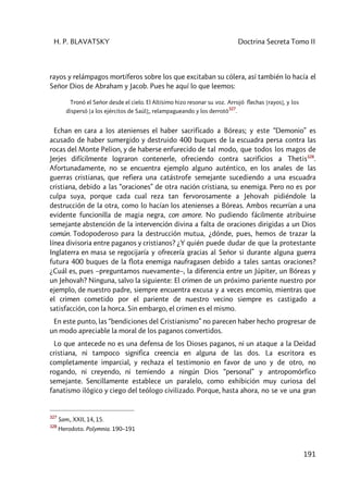 H. P. BLAVATSKY Doctrina Secreta Tomo II
191
rayos y relámpagos mortíferos sobre los que excitaban su cólera, así también lo hacía el
Señor Dios de Abraham y Jacob. Pues he aquí lo que leemos:
Tronó el Señor desde el cielo. El Altísimo hizo resonar su voz. Arrojó flechas [rayos], y los
dispersó [a los ejércitos de Saúl];, relampagueando y los derrotó
327
.
Echan en cara a los atenienses el haber sacrificado a Bóreas; y este “Demonio” es
acusado de haber sumergido y destruido 400 buques de la escuadra persa contra las
rocas del Monte Pelion, y de haberse enfurecido de tal modo, que todos los magos de
Jerjes difícilmente lograron contenerle, ofreciendo contra sacrificios a Thetis328
.
Afortunadamente, no se encuentra ejemplo alguno auténtico, en los anales de las
guerras cristianas, que refiera una catástrofe semejante sucediendo a una escuadra
cristiana, debido a las “oraciones” de otra nación cristiana, su enemiga. Pero no es por
culpa suya, porque cada cual reza tan fervorosamente a Jehovah pidiéndole la
destrucción de la otra, como lo hacían los atenienses a Bóreas. Ambos recurrían a una
evidente funcionilla de magia negra, con amore. No pudiendo fácilmente atribuirse
semejante abstención de la intervención divina a falta de oraciones dirigidas a un Dios
común. Todopoderoso para la destrucción mutua, ¿dónde, pues, hemos de trazar la
línea divisoria entre paganos y cristianos? ¿Y quién puede dudar de que la protestante
Inglaterra en masa se regocijaría y ofrecería gracias al Señor si durante alguna guerra
futura 400 buques de la flota enemiga naufragasen debido a tales santas oraciones?
¿Cuál es, pues –preguntamos nuevamente–, la diferencia entre un Júpiter, un Bóreas y
un Jehovah? Ninguna, salvo la siguiente: El crimen de un próximo pariente nuestro por
ejemplo, de nuestro padre, siempre encuentra excusa y a veces encomio, mientras que
el crimen cometido por el pariente de nuestro vecino siempre es castigado a
satisfacción, con la horca. Sin embargo, el crimen es el mismo.
En este punto, las “bendiciones del Cristianismo” no parecen haber hecho progresar de
un modo apreciable la moral de los paganos convertidos.
Lo que antecede no es una defensa de los Dioses paganos, ni un ataque a la Deidad
cristiana, ni tampoco significa creencia en alguna de las dos. La escritora es
completamente imparcial, y rechaza el testimonio en favor de uno y de otro, no
rogando, ni creyendo, ni temiendo a ningún Dios “personal” y antropomórfico
semejante. Sencillamente establece un paralelo, como exhibición muy curiosa del
fanatismo ilógico y ciego del teólogo civilizado. Porque, hasta ahora, no se ve una gran
327
Sam., XXII, 14, 15.
328
Herodoto. Polymnia. 190–191
 