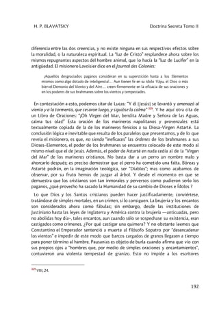 H. P. BLAVATSKY Doctrina Secreta Tomo II
192
diferencia entre las dos creencias, y no existe ninguna en sus respectivos efectos sobre
la moralidad, o la naturaleza espiritual. La “luz de Cristo” resplandece ahora sobre los
mismos repugnantes aspectos del hombre animal, que lo hacía la “luz de Lucifer” en la
antigüedad. El misionero Lavoisier dice en el Journal des Colonies:
¡Aquellos desgraciados paganos consideran en su superstición hasta a los Elementos
mismos como algo dotado de inteligencia!… Aun tienen fe en su ídolo Vâyu, el Dios o más
bien el Demonio del Viento y del Aire… creen firmemente en la eficacia de sus oraciones y
en los poderes de sus brahmanes sobre los vientos y tempestades.
En contestación a esto, podemos citar de Lucas: “Y él [Jesús] se levantó y amenazó al
viento y a la tormenta, que cesaron luego, y siguióse la calma” 329
. Y he aquí otra cita de
un Libro de Oraciones: “¡Oh Virgen del Mar, bendita Madre y Señora de las Aguas,
calma tus olas!” Esta oración de los marineros napolitanos y provenzales está
textualmente copiada de la de los marineros fenicios a su Diosa–Virgen Astarté. La
conclusión lógica e inevitable que resulta de los paralelos que presentamos, y de lo que
revela el misionero, es que, no siendo “ineficaces” las órdenes de los brahmanes a sus
Dioses–Elementos, el poder de los brahmanes se encuentra colocado de este modo al
mismo nivel que el de Jesús. Además, el poder de Astarté en nada cedía al de la “Virgen
del Mar” de los marineros cristianos. No basta dar a un perro un nombre malo y
ahorcarlo después; es preciso demostrar que el perro ha cometido una falta. Bóreas y
Astarté podrán, en la imaginación teológica, ser “Diablos”; mas como acabamos de
observar, por su fruto hemos de juzgar al árbol. Y desde el momento en que se
demuestra que los cristianos son tan inmorales y perversos como pudieron serlo los
paganos, ¿qué provecho ha sacado la Humanidad de su cambio de Dioses e Ídolos ?
Lo que Dios y los Santos cristianos pueden hacer justificadamente, conviértese,
tratándose de simples mortales, en un crimen, si lo consiguen. La brujería y los encantos
son considerados ahora como fábulas; sin embargo, desde las instituciones de
Justiniano hasta las leyes de Inglaterra y América contra la brujería ––anticuadas, pero
no abolidas hoy día–, tales encantos, aun cuando sólo se sospechase su existencia, eran
castigados como crímenes. ¿Por qué castigar una quimera? Y no obstante leemos que
Constantino el Emperador sentenció a muerte al filósofo Sopatro por “desencadenar
los vientos” e impedir de este modo que barcos cargados de granos llegasen a tiempo
para poner término al hambre. Pausanias es objeto de burla cuando afirma que vio con
sus propios ojos a “hombres que, por medio de simples oraciones y encantamientos”,
contuvieron una violenta tempestad de granizo. Esto no impide a los escritores
329
VIII, 24.
 