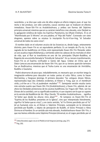 H. P. BLAVATSKY Doctrina Secreta Tomo II
195
sacerdotes, y se dice que cada uno de ellos origina un efecto mágico; pues el que los
recita o lee produce, con sólo cantarlos, causas secretas que se traducen en efectos
inmediatos. Kwan–Shi–Yin es Avalokiteshvara, y ambos son formas del Séptimo
principio universal; mientras que en su carácter metafísico mas elevado, esta Deidad es
la agregación sintética de todos los Espíritus Planetarios, los Dhyân Chohans. Él es el
”Manifestado por Sí Mismo”; en una palabra, el ”Hijo del Padre”. Coronado con siete
dragones, aparece sobre su estatua la inscripción Pu–tsi–k'iun–ling, “el Salvador
universal de todos los seres vivos”.
El nombre dado en el volumen arcaico de las Estancias es, desde luego, enteramente
distinto; pero Kwan–Yin es un equivalente perfecto. Es un templo de P'u–to, la isla
sagrada de los buddhistas en China, está representado Kwan–Shi–Yin flotando sobre
un ave acuática negra (Kâlahansa), y vertiendo sobre las cabezas de los mortales el elixir
de vida, que al fluir se transforma en uno de los principales Dhyâni–Buddhas, el
Regente de una estrella llamada la “Estrella de Salvación”. En su tercera transformación,
Kwan–Yin es el Espíritu vivificador o Genio del Agua. Créese en China que el
Dalai–Lama es una encarnación de Kwan–Shi–Yin, que en su tercera aparición terrestre
fue un Bodhisattva; mientras que el Teshu–Lama es una encarnación de Amitâbha,
Buddha o Gautama.
Podrá observarse de paso que, indudablemente, es necesario que un escritor tenga la
imaginación enferma para descubrir en todas partes el culto fálico, como lo hacen
McClatchey y Hargrave Jennings. El primero descubre “los antiguos dioses fálicos,
representados bajo dos símbolos evidentes, el Kheen o Yang, que es el membrum
virile, y el Kw–an o Yin, el pudendum muliebre” 332
. Semejante versión resulta tanto
más extraña cuanto que Kwan–Shi–Yin (Avalokiteshvara) y Kwan–Yin, además de ser
ahora las Deidades protectoras de los ascetas buddhistas, los Yoguis del Tíbet, son los
Dioses de la castidad, y en su significado esotérico, ni aun siquiera son lo que se supone
en la versión del Buddhism de Mr. Rhys Davids: “El nombre Avalokiteshvara… significa
“el Señor que desde las alturas mira abajo”333
. Ni tampoco es Kwan–Shi–Yin el
“Espíritu de los Buddhas presentes en la Iglesia”, sino que interpretado literalmente,
significa “el Señor que es visto”; y en cierto sentido, “el Yo Divino percibido por el Yo”
(el yo humano); esto es, el Âtman o Séptimo Principio, sumergido en lo Universal,
percibido por Buddhi, u objeto de percepción de Buddhi, el Sexto Principio o Alma
Divina en el hombre. En un sentido aún más elevado, Avalokiteshvara–Kwan–Shi–Yin, a
que nos hemos referido como Séptimo Principio Universal, es el Logos percibido por el
332
China Revealed, según cita en el Phallicism de Hargrave Jennings, pág. 273.
333
Pág. 202.
 