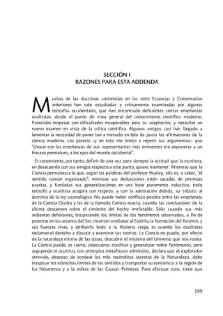 199
SECCIÓN I
RAZONES PARA ESTA ADDENDA
uchas de las doctrinas contenidas en las siete Estancias y Comentarios
anteriores han sido estudiadas y críticamente examinadas por algunos
teósofos occidentales, que han encontrado deficientes ciertas enseñanzas
ocultistas, desde el punto de vista general del conocimiento científico moderno.
Parecíales tropezar con dificultades insuperables para su aceptación, y necesitar un
nuevo examen en vista de la crítica científica. Algunos amigos casi han llegado a
lamentar la necesidad de poner tan a menudo en tela de juicio las afirmaciones de la
ciencia moderna. Les parecía –y en esto me limito a repetir sus argumentos– que
”chocar con las enseñanzas de sus representantes más eminentes era exponerse a un
fracaso prematuro, a los ojos del mundo occidental”.
Es conveniente, por tanto, definir de una vez para siempre la actitud que la escritora,
en desacuerdo con sus amigos respecto a este punto, quiere mantener. Mientras que la
Ciencia permanezca lo que, según las palabras del profesor Huxley, ella es, a saber, “el
sentido común organizado”; mientras sus deducciones estén sacadas de premisas
exactas, y fundadas sus generalizaciones en una base puramente inductiva, todo
teósofo y ocultista acogerá con respeto, y con la admiración debida, su tributo al
dominio de la ley cosmológica. No puede haber conflicto posible entre las enseñanzas
de la Ciencia Oculta y las de la llamada Ciencia exacta, cuando las conclusiones de la
última descansen sobre el cimiento del hecho irrefutable. Sólo cuando sus más
ardientes defensores, traspasando los límites de los fenómenos observados, a fin de
penetrar en los arcanos del Ser, intentan arrebatar al Espíritu la formación del Kosmos y
sus Fuerzas vivas, y atribuirlo todo a la Materia ciega, es cuando los ocultistas
reclaman el derecho a discutir y examinar sus teorías. La Ciencia no puede, por efecto
de la naturaleza misma de las cosas, descubrir el misterio del Universo que nos rodea.
La Ciencia puede, es cierto, coleccionar, clasificar y generalizar sobre fenómenos; pero
arguyendo el ocultista con principios metafísicos admitidos, declara que el explorador
atrevido, deseoso de sondear los más recónditos secretos de la Naturaleza, debe
traspasar los estrechos límites de los sentidos y transportar su conciencia a la región de
los Nóumenos y a la esfera de las Causas Primeras. Para efectuar esto, tiene que
M
 
