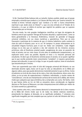 H. P. BLAVATSKY Doctrina Secreta Tomo II
20
Si Mr. Staniland Wake hubiese sido un teósofo, hubiera podido añadir que el pasaje
empinado y estrecho que conducía a la Cámara del Rey tenía una “puerta estrecha” en
verdad; la misma “entrada angosta” que “conduce a la vida” o nuevo renacimiento
espiritual a que alude Jesús en Mateo11
; y que era esta entrada en el Templo de la
Iniciación, a la que se refería el escritor que registró las palabras que se suponen
pronunciadas por un Iniciado.
De este modo, las más grandes inteligencias científicas, en lugar de encogerse de
hombros ante lo que suponen “fárrago de ficciones absurdas y supersticiones”, como se
llama generalmente a la literatura Brahmânica, tratarán de aprender el lenguaje
universal simbólico, con sus claves numéricas y geométricas. Pero aun en esto
fracasarán si participan de la creencia de que el sistema kabalístico judío contiene la
clave de todo el misterio; pues no es así. Ni tampoco lo posee enteramente en la
actualidad ninguna Escritura; pues ni aun los Vedas son completos. Cada religión
antigua no es más que un capítulo o dos del volumen de los misterios arcaicos
primitivos; sólo el Ocultismo oriental puede vanagloriarse de estar en posesión de
todo el secreto, con sus siete claves. En esta obra se establecerán comparaciones y se
explicarán tanto como sea posible, dejando el resto a la intuición personal del
estudiante. Al decir que el Ocultismo oriental posee el secreto, no se quiere significar
que la que escribe pretenda tener conocimiento “completo”, ni siquiera aproximado,
porque sería absurdo. Lo que sé, lo digo; lo que no puedo explicar, tiene el estudiante
que encontrarlo por sí mismo.
Pero aun suponiendo que todo el ciclo del Lenguaje universal del Misterio no sea
dominado durante siglos, basta con lo que ha sido ya descubierto en la Biblia por
algunos sabios, para que pueda demostrarse matemáticamente lo que se afirma. Como
el judaísmo se sirvió de dos claves de las siete, y han sido descubiertas ahora estas dos
claves, ya no se trata de especulaciones e hipótesis individuales, y mucho menos de
“coincidencias”, sino de una interpretación correcta de los textos de la Biblia, del mismo
modo que cualquiera que sepa aritmética, lee y comprueba una suma. De hecho, todo
lo que hemos dicho en Isis sin Velo se encuentra ahora corroborado en Egyptian
Mystery or The Source of Measures, con tales interpretaciones de la Biblia por medio de
las claves numéricas y geométricas.
Unos cuantos años más y este sistema destruirá la interpretación de la letra muerta
de la Biblia del mismo modo que la de todas las demás creencias exotéricas,
presentando los dogmas al desnudo, en su significado verdadero. Y entonces este
significado innegable, por más completo que sea, quitará el velo del Misterio del Ser y
11
VII, 13 y siguientes.
 