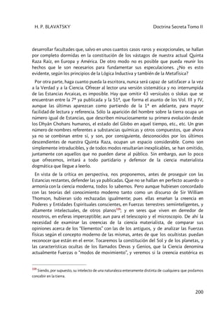 H. P. BLAVATSKY Doctrina Secreta Tomo II
200
desarrollar facultades que, salvo en unos cuantos casos raros y excepcionales, se hallan
por completo dormidas en la constitución de los vástagos de nuestra actual Quinta
Raza Raíz, en Europa y América. De otro modo no es posible que pueda reunir los
hechos que le son necesarios para fundamentar sus especulaciones. ¿No es esto
evidente, según los principios de la Lógica Inductiva y también de la Metafísica?
Por otra parte, haga cuanto pueda la escritora, nunca será capaz de satisfacer a la vez
a la Verdad y a la Ciencia. Ofrecer al lector una versión sistemática y no interrumpida
de las Estancias Arcaicas, es imposible. Hay que omitir 43 versículos o slokas que se
encuentran entre la 7ª ya publicada y la 51ª, que forma el asunto de los Vol. III y IV,
aunque las últimas aparezcan como partiendo de la 1ª en adelante, para mayor
facilidad de lectura y referencia. Sólo la aparición del hombre sobre la tierra ocupa un
número igual de Estancias, que describen minuciosamente su primera evolución desde
los Dhyân Chohans humanos, el estado del Globo en aquel tiempo, etc., etc. Un gran
número de nombres referentes a substancias químicas y otros compuestos, que ahora
ya no se combinan entre sí, y son, por consiguiente, desconocidos por los últimos
descendientes de nuestra Quinta Raza, ocupan un espacio considerable. Como son
simplemente intraducibles, y de todos modos resultarían inexplicables, se han omitido,
juntamente con aquellos que no pueden darse al público. Sin embargo, aun lo poco
que ofrecemos, irritará a todo partidario y defensor de la ciencia materialista
dogmática que llegue a leerlo.
En vista de la crítica en perspectiva, nos proponemos, antes de proseguir con las
Estancias restantes, defender las ya publicadas. Que no se hallan en perfecto acuerdo o
armonía con la ciencia moderna, todos lo sabemos. Pero aunque hubiesen concordado
con las teorías del conocimiento moderno tanto como un discurso de Sir William
Thomson, hubieran sido rechazadas igualmente; pues ellas enseñan la creencia en
Poderes y Entidades Espirituales conscientes, en Fuerzas terrestres semiinteligentes, y
altamente intelectuales, de otros planos339
; y en seres que viven en derredor de
nosotros, en esferas imperceptible; aun para el telescopio y el microscopio. De ahí la
necesidad de examinar las creencias de la ciencia materialista, de comparar sus
opiniones acerca de los “Elementos” con las de los antiguos, y de analizar las Fuerzas
físicas según el concepto moderno de las mismas, antes de que los ocultistas puedan
reconocer que están en el error. Tocaremos la constitución del Sol y de los planetas, y
las características ocultas de los llamados Devas y Genios, que la Ciencia denomina
actualmente Fuerzas o “modos de movimiento”, y veremos si la creencia esotérica es
339
Siendo, por supuesto, su intelecto de una naturaleza enteramente distinta de cualquiera que podamos
concebir en la tierra.
 