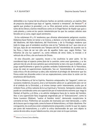 H. P. BLAVATSKY Doctrina Secreta Tomo II
201
defendible o no. A pesar de los esfuerzos hechos en sentido contrario, un espíritu libre
de prejuicios descubrirá que bajo el “agente, material o inmaterial”, de Newton340
, el
agente que produce la gravedad, y en su Dios personal activo, existe precisamente
tanto de los Devas y Genios metafísicos como en el Ángel Rector de Kepler que guía a
cada planeta, y como en las species inmateriata por las que los cuerpos celestes eran
llevados en su curso, según aquel astrónomo.
En los volúmenes III y IV tendremos que afrontar abiertamente peligrosos asuntos.
Debemos hacer frente sin temor a la Ciencia, y declarar a la faz del saber materialista,
del Idealismo, del Hylo–ldealismo, del Positivismo y de la Psicología moderna que
todo lo niega, que el verdadero ocultista cree en los “Señores de Luz”; que cree en un
Sol que, lejos de ser meramente una “lámpara del día” moviéndose de acuerdo con la
ley física, y lejos de ser tan sólo uno de aquellos Soles que, según Richter, “son
heliantos de una luz superior”, es, como millones de otros Soles, la morada o el
vehículo de un Dios y de una hueste de Dioses.
En esta discusión, por supuesto, tocará a los ocultistas la peor parte. Se les
considerará bajo el aspecto prima facie de la cuestión, como unos ignorantes, y se les
aplicará más de uno de esos epítetos que comúnmente se dan a los que el público, que
juzga superficialmente e ignora las grandes verdades fundamentales de la Naturaleza,
acusa de creer en supersticiones medievales. Sea así. Sometiéndose de antemano a
toda crítica a fin de continuar su obra, sólo reclaman el privilegio de demostrar que los
físicos están tan discordes entre sí en sus especulaciones, como éstas lo están con las
enseñanzas del Ocultismo.
El Sol es Materia y el Sol es Espíritu. Nuestros antepasados, los “paganos”, como sus
sucesores modernos, los parsis, eran y son bastante sabios en su generación para ver en
él el símbolo de la Divinidad, y al mismo tiempo sentir internamente, oculto por el
símbolo físico, al Dios radiante de la Luz Espiritual y Terrestre. Semejante creencia sólo
puede ser considerada como una superstición por el materialismo extremo que niega la
Deidad, el Espíritu y el Alma, y no admite inteligencia fuera de la mente del hombre.
Mas si una superstición falsa exagerada engendrada por el “Eclesiasticismo”, como lo
llama Laurence Oliphant, “vuelve al hombre tonto”, demasiado escepticismo le
convierte en loco. Preferimos ser acusados de insensatez por creer demasiado, a serlo
de la locura que lo niega todo, como lo hacen el Materialismo y el Hylo–Idealismo. Por
consiguiente, los ocultistas están completamente preparados a recibir lo que les espera
por parte del materialismo, y a sufrir la crítica desfavorable de que será objeto la
autora de esta obra, no por haberla escrito, sino por creer en lo que contiene.
340
Véase su Tercera Carta a Bentley.
 