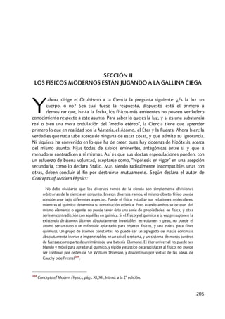 205
SECCIÓN II
LOS FÍSICOS MODERNOS ESTÁN JUGANDO A LA GALLINA CIEGA
ahora dirige el Ocultismo a la Ciencia la pregunta siguiente: ¿Es la luz un
cuerpo, o no? Sea cual fuese la respuesta, dispuesto está el primero a
demostrar que, hasta la fecha, los físicos más eminentes no poseen verdadero
conocimiento respecto a este asunto. Para saber lo que es la luz, y si es una substancia
real o bien una mera ondulación del “medio etéreo”, la Ciencia tiene que aprender
primero lo que en realidad son la Materia, el Átomo, el Éter y la Fuerza. Ahora bien; la
verdad es que nada sabe acerca de ninguna de estas cosas, y que admite su ignorancia.
Ni siquiera ha convenido en lo que ha de creer; pues hay docenas de hipótesis acerca
del mismo asunto, hijas todas de sabios eminentes, antagónicas entre sí y que a
menudo se contradicen a sí mismas. Así es que sus doctas especulaciones pueden, con
un esfuerzo de buena voluntad, aceptarse como, “hipótesis en vigor” en una acepción
secundaria, como lo declara Stallo. Mas siendo radicalmente incompatibles unas con
otras, deben concluir al fin por destruirse mutuamente. Según declara el autor de
Concepts of Modern Physics:
No debe olvidarse que los diversos ramos de la ciencia son simplemente divisiones
arbitrarias de la ciencia en conjunto. En esos diversos ramos, el mismo objeto físico puede
considerarse bajo diferentes aspectos. Puede el físico estudiar sus relaciones moleculares,
mientras el químico determina su constitución atómica. Pero cuando ambos se ocupan del
mismo elemento o agente, no puede tener éste una serie de propiedades en física, y otra
serie en contradicción con aquéllas en química. Si el físico y el químico a la vez presuponen la
existencia de átomos últimos absolutamente invariables en volumen y peso, no puede el
átomo ser un cubo o un esferoide aplastado para objetos físicos, y una esfera para fines
químicos. Un grupo de átomos constantes no puede ser un agregado de masas continuas
absolutamente inertes e impenetrables en un crisol o retorta, y un sistema de meros centros
de fuerzas como parte de un imán o de una batería Clamond. El éter universal no puede ser
blando y móvil para agradar al químico, y rígido y elástico para satisfacer al físico; no puede
ser continuo por orden de Sir William Thomson, y discontinuo por virtud de las ideas de
Cauchy o de Fresnel
344
.
344
Concepts of Modern Fhysics, págs. XI, XII, Introd. a la 2ª edición.
Y
 