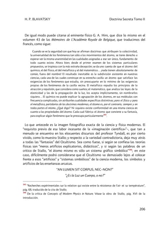H. P. BLAVATSKY Doctrina Secreta Tomo II
206
De igual modo puede citarse al eminente físico G. A. Hirn, que dice lo mismo en el
volumen 43 de las Mémoires de L’Académie Royale de Belgique, que traducimos del
francés, como sigue:
Cuando se ve la seguridad con que hoy se afirman doctrinas que atribuyen la colectividad,
la universalidad de los fenómenos tan sólo a los movimientos del átomo, se tiene derecho a
esperar ver la misma unanimidad en las cualidades asignadas a ese ser único, fundamento de
todo cuanto existe. Ahora bien; desde el primer examen de los sistemas particulares
propuestos, se tropieza con la más extraña decepción; se da uno cuenta de que el átomo del
químico, el del físico, el del metafísico y el del matemático… ¡nada tienen absolutamente de
común, fuera del nombre! El resultado inevitable es la subdivisión existente en nuestras
ciencias, cada una de las cuales construye en su estrecha casilla un átomo que satisface las
exigencias de los fenómenos que estudia, sin preocuparte en lo mínimo de las exigencias
propias de los fenómenos de la casilla vecina. El metafísico repudia los principios de la
atracción y repulsión, que considera como sueños; el matemático, que analiza las leyes de la
elasticidad y las de la propagación de la luz, los acepta implícitamente, sin nombrarlos
siquiera… El químico no puede explicar la agrupación de los átomos, en sus moléculas con
frecuencia complicadas, sin atribuirles cualidades especificas distintivas; para el físico y para
el metafísico, partidarios de las doctrinas modernas, el átomo es, por el contrario, siempre y en
todas partes el mismo. ¿Qué digo? Ni siquiera existe conformidad en una misma ciencia en
cuanto a las propiedades del átomo. Cada cual fabrica el átomo que conviene a su fantasía,
para explicar algún fenómeno que le preocupa particularmente345
.
Lo que antecede es la imagen fotográfica exacta de la ciencia y física modernas. El
“requisito previo de esa labor incesante de la «imaginación científica»”–, que tan a
menudo se encuentra en los elocuentes discursos del profesor Tyndall, es por cierto
vívido, como lo muestra Stallo; y respecto a la variedad contradictoria, deja muy atrás
a todas las “fantasías” del Ocultismo. Sea como fuese, si según se confiesa las teorías
físicas son “meros artificios explicatorios, didácticos”, y si según las palabras de un
critico de Stallo, “el átomo mismo es sólo un sistema gráfico simbólico”346
; en este
caso, difícilmente podrá considerarse que el Ocultismo va demasiado lejos al colocar
frente a esos “artificios” y “sistemas simbólicos” de la ciencia moderna, los símbolos y
artificios de las enseñanzas arcaicas.
“AN LUMEN SIT CORPUS, NEC–NON?”
“¿Es la Luz un Cuerpo, o no?”
345
“Recherches expérimentales sur la relation qui existe entre la résistence de l'air et sa température”,
pág. 68, traducido de la cita de Stallo.
346
De la crítica de Concepts of Modern Physics in Nature. Véase la obra de Stallo, pág. XVI de la
introducción.
 