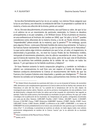 H. P. BLAVATSKY Doctrina Secreta Tomo II
207
Se nos dice formalmente que la luz no es un cuerpo. Las ciencias físicas aseguran que
la luz es una fuerza, una vibración, la ondulación del Éter. Es propiedad o cualidad de la
materia, o hasta una afección de la misma, ¡jamás un cuerpo!
Así es. De este descubrimiento, el conocimiento, sea cual fuese su valor, de que la luz
o el calórico no es un movimiento de partículas materiales, la Ciencia es deudora
principalmente, si no por completo, a Sir William Grove. Él fue el primero en mostrar,
en una conferencia en el Instituto de Londres en 1842, que “el calor y la luz347
pueden
considerarse como afecciones de la materia misma, y no de un fluido distinto etéreo,
“imponderable” [ahora estado de la materia], que la penetra”348
Sin embargo, quizás
para algunos físicos –como para Oersted, hombre de ciencia muy eminente– la Fuerza y
las Fuerzas fueran tácitamente “el Espíritu [y por lo tanto Espíritus] en la Naturaleza”.
Lo que varios sabios algo místicos enseñaron era que la luz, el calor, el magnetismo, la
electricidad y la gravedad, etc., no eran las Causas finales de los fenómenos visibles,
incluyendo el movimiento planetario, sino los efectos secundarios de otras Causas, de
que la Ciencia de nuestros días se cuida muy poco, pero en las que cree el Ocultismo;
pues los ocultistas han exhibido pruebas de la validez de sus títulos en todas las
épocas. Y ¿en qué época no ha habido ocultistas y Adeptos?
Sir Isaac Newton sostenía la teoría corpuscular pitagórica, y también se inclinaba a
admitir sus consecuencias; lo cual hizo una vez esperar al Conde de Maistre que
Newton conduciría últimamente la Ciencia al reconocimiento del hecho de que las
Fuerzas y los Cuerpos Celestes eran impulsados y guiados por Inteligencias 349
. Pero de
Maistre no contaba con la huéspeda. Las ideas y pensamientos más íntimos de Newton
347
Mr. Robert Ward, discutiendo las cuestiones del Calor y la Luz en el Journal of Science, de noviembre
1881, demuestra cuán completamente ignorante es la Ciencia sobre uno de los hechos más comunes de la
Naturaleza: el calor del Sol. Dice así: “La cuestión de la temperatura del sol ha sido objeto de
investigación para muchos sabios: Newton, uno de los primeros investigadores de este problema, trató
de determinarlo, y después de él todos los sabios que se han ocupado de calorimetría han seguido su
ejemplo. Todos han creído acertar y han formulado sus resultados con gran confianza. He aquí, por orden
cronológico de la publicación de los resultados, las temperaturas (en grados centígrados) encontradas
por cada uno de ellos: Newton, 1.699.300º; Pouillet, 1.461º; Tollner, 102.200º; Secchi, 5.344.840º;
Ericsson, 2.726.700º; Fizeau, 7.500º; Waterston, 9.000.000º; Spoëren, 27.000º; Deville, 9.500º; Soret,
5.801.846º; Vicaire, 1.500º; Rosetti, 20.000º. La diferencia es de 1.400º a 9.000.000º, o no menor de
8.998.600º!! No existe probablemente en la Ciencia una contradicción más pasmosa que la revelada por
estas cifras”. Y, sin embargo, si presentase un ocultista un cálculo, sin duda alguna todos esos señores
protestarían enérgicamente en nombre de la Ciencia “exacta” por la no admisión de su resultado
particular.
348
Véase Correlation of the Physical Forces, Prefacio.
349
Soirées, vol. II.
 
