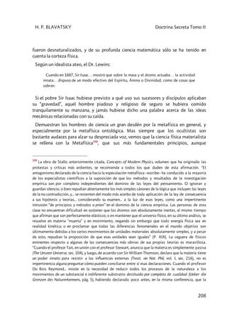 H. P. BLAVATSKY Doctrina Secreta Tomo II
208
fueron desnaturalizados, y de su profunda ciencia matemática sólo se ha tenido en
cuenta la corteza física.
Según un idealista ateo, el Dr. Lewins:
Cuando en 1687, Sir Isaac… mostró que sobre la masa y el átomo actuaba… la actividad
innata… dispuso de un modo efectivo del Espíritu, Ánima o Divinidad, como de cosas que
sobran.
Si el pobre Sir Isaac hubiese previsto a qué uso sus sucesores y discípulos aplicaban
su “gravedad”, aquel hombre piadoso y religioso de seguro se hubiera comido
tranquilamente su manzana, y jamás hubiese dicho una palabra acerca de las ideas
mecánicas relacionadas con su caída.
Demuestran los hombres de ciencia un gran desdén por la metafísica en general, y
especialmente por la metafísica ontológica. Mas siempre que los ocultistas son
bastante audaces para alzar su despreciada voz, vemos que la ciencia física materialista
se rellena con la Metafísica350
, que sus más fundamentales principios, aunque
350
La obra de Stallo anteriormente citada, Concepts of Modern Physics, volumen que ha originado las
protestas y críticas más ardientes, se recomienda a todos los que duden de esta afirmación. “El
antagonismo declarado de la ciencia hacia la especulación metafísica –escribe– ha conducido a la mayoría
de los especialistas científicos a la suposición de que los métodos y resultados de la investigación
empírica son por completo independientes del dominio de las leyes del pensamiento. O ignoran y
guardan silencio, o bien repudian abiertamente los más simples cánones de la lógica que incluyen las leyes
de la no contradicción, y... se resienten del modo más acerbo de toda aplicación de la ley de consecuencia
a sus hipótesis y teorías... considerando su examen... a la luz de esas leyes, como una impertinente
intrusión “de principios y métodos a priori” en el dominio de la ciencia empírica. Las personas de esta
clase no encuentran dificultad en sostener que los átomos son absolutamente inertes, al mismo tiempo
que afirman que son perfectamente elásticos; o en mantener que el universo físico, en su último análisis, se
resuelve en materia “muerta” y en movimiento, negando sin embargo que todo energía física sea en
realidad kinética; o en proclamar que todas las diferencias fenomenales en el mundo objetivo son
últimamente debidas a los varios movimientos de unidades materiales absolutamente simples, y a pesar
de esto, repudian la proposición de que esas unidades sean iguales” (P. XIX). La ceguera de físicos
eminentes respecto a algunas de las consecuencias más obvias de sus propias teorías es maravillosa.
“Cuando el profesor Tait, en unión con el profesor Stewart, anuncia que la materia es simplemente pasiva
(The Unseen Universe, sec. 104), y luego, de acuerdo con Sir William Thomson, declara que la materia tiene
un poder innato para resistir a las influencias externas (Treat. on Nat. Phil, vol. I, sec. 216), no es
impertinencia alguna preguntar cómo pueden conciliarse entre sí esas declaraciones. Cuando el profesor
Du Bois Reymond... insiste en la necesidad de reducir todos los procesos de la naturaleza a los
movimientos de un substancial e indiferente substratro destituido por completo de cualidad (Ueber die
Grenzen des Naturerkennens, pág. 5), habiendo declarado poco antes, en la misma conferencia, que la
 