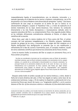 H. P. BLAVATSKY Doctrina Secreta Tomo II
209
inseparablemente ligados al trascendentalismo, son, no obstante, torturados y a
menudo ignorados en el laberinto de las teorías e hipótesis contradictorias, con el fin
de presentar a la Ciencia Moderna como divorciada de semejantes “sueños”. Una buena
confirmación de este cargo se encuentra en el hecho de que la Ciencia se ve
absolutamente obligada a aceptar el “hipotético” Éter, y a tratar de explicarlo en el
terreno materialista de las leyes átomo–mecánicas. Esta tentativa ha conducido
directamente a las más fatales discrepancias e inconsecuencias radicales entre la
supuesta naturaleza del Éter y su comportamiento físico. Una segunda prueba hállase
en las múltiples afirmaciones contradictorias referentes al Átomo, el objeto más
metafísico de la creación.
Ahora bien; ¿qué sabe la ciencia moderna de la Física acerca del Éter, el primer
concepto del cual pertenece innegablemente a los filósofos antiguos, habiéndolo
tomado los griegos de los arios, y encontrándose el origen del Éter moderno en el
Âkâsha desfigurado? Esta desfiguración se pretende que es una modificación y
refinamiento de la idea de Lucrecio. Examinemos, pues, el concepto moderno, sacado
de varios volúmenes científicos que encierran las concesiones de los físicos mismos.
Como lo muestra Stallo, la existencia del Éter se acepta en astronomía física, en la
física común y en química.
Ese éter era considerado al principio por los astrónomos como un fluido de tenuidad y
movilidad extremas, que no ofrecía resistencia sensible a los movimientos de los cuerpos
celestes, y la cuestión de su continuidad o discontinuidad no se discutía seriamente. Su
principal función en la astronomía moderna ha sido la de servir de base a las teorías
hidrodinámicas de la gravitación. En física apareció este fluido por algún tiempo
representando varios papeles en relación con los “imponderables” [tan cruelmente
ejecutados por Sir William Grove], llegando algunos físicos hasta el punto de identificarlo
con uno o varios de aquéllos
351
.
Después señala Stallo el cambio causado por las teorías kinéticas; y cómo, desde la
fecha de la teoría dinámica del calor, el Éter fue elegido en óptica como base de las
ondulaciones luminosas. Luego, a fin de explicar la dispersión y polarización de la luz,
tuvieron los físicos que recurrir de nuevo a su “imaginación científica”, y en lo sucesivo
dotaron al Éter de: a) Una estructura atómica o molecular; b) Una elasticidad enorme,
resolución de todos los cambios, en el mundo material, en movimiento de átomos producidos por sus
fuerzas centrales constantes seria el complemento de la ciencia natural”, nos encontramos en una
perplejidad de que tenemos derecho de que se nos saque” (Pref. XLIII).
351
Stallo, loc. cit., pág. X.
 
