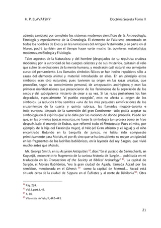 H. P. BLAVATSKY Doctrina Secreta Tomo II
21
además cambiará por completo los sistemas modernos científicos de la Antropología,
Etnología y especialmente de la Cronología. El elemento de Falicismo encontrado en
todos los nombres de Dios y en las narraciones del Antiguo Testamento, y en parte en el
Nuevo, podrá también con el tiempo hacer variar mucho las opiniones materialistas
modernas, en Biología y Fisiología.
Tales aspectos de la Naturaleza y del hombre (despojados de su repulsiva crudeza
moderna), por la autoridad de los cuerpos celestes y de sus misterios, quitarán el velo
que cubre las evoluciones de la mente humana, y mostrarán cuál natural era semejante
curso del pensamiento. Los llamados símbolos fálicos se han hecho repulsivos sólo a
causa del elemento animal y material introducido en ellos. En un principio estos
símbolos eran sólo naturales; pues tuvieron su origen en las razas arcaicas, que
procedían, según su conocimiento personal, de antepasados andróginos; y eran las
primeras manifestaciones que presenciaron de los fenómenos de la separación de los
sexos y del subsiguiente misterio de crear a su vez. Si las razas posteriores los han
degradado, especialmente “el pueblo escogido”, esto no afecta al origen de los
símbolos. La reducida tribu semítica –una de las más pequeñas ramificaciones de los
cruzamientos de la cuarta y quinta subraza, las llamadas mogola–turania e
indo–europea, después de la sumersión del gran Continente– sólo podía aceptar su
simbología en el espíritu que se le daba por las naciones de donde procedía. Puede ser
que, en las primeras épocas mosaicas, no fuese la simbología tan grosera como se hizo
después bajo el manejo de Esdras, que reformó todo el Pentateuco. Pues el mito, por
ejemplo, de la hija del Faraón (la mujer), el Nilo (el Gran Abismo y el Agua) y el niño
encontrado flotando en la barquilla de juncos, no había sido compuesto
primitivamente para Moisés, ni por él; sino que se ha descubierto su mayor antigüedad
en los fragmentos de los ladrillos babilónicos, en la leyenda del rey Sargón, que vivió
mucho antes que Moisés.
Mr. George Smith, en su Assyrian Antiquities 12
, dice: “En el palacio de Sennacherib, en
Kuyunjik, encontré otro fragmento de la curiosa historia de Sargón… publicada en mi
traducción en las Transactions of the Society at Biblical Archœlogy” 13
. La capital de
Sargón, el Moisés Babilónico, “era la gran ciudad de Agade, llamada Accad por los
semíticos, mencionada en el Génesis 14
como la capital de Nimrod… Accad está
situada cerca de la ciudad de Sippara en el Éufrates y al norte de Babilonia”15
. Otra
12
Pág. 224.
13
Vol. I, part. I, 46.
14
X, 10.
15
Véase Isis sin Velo, II, 442–443.
 