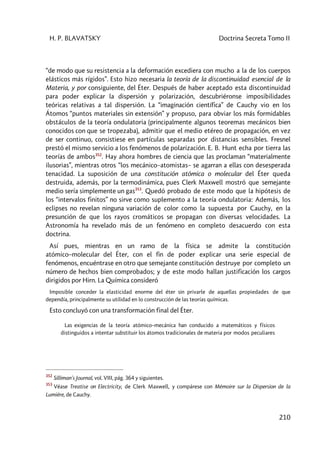 H. P. BLAVATSKY Doctrina Secreta Tomo II
210
“de modo que su resistencia a la deformación excediera con mucho a la de los cuerpos
elásticos más rígidos”. Esto hizo necesaria la teoría de la discontinuidad esencial de la
Materia, y por consiguiente, del Éter. Después de haber aceptado esta discontinuidad
para poder explicar la dispersión y polarización, descubriéronse imposibilidades
teóricas relativas a tal dispersión. La “imaginación científica” de Cauchy vio en los
Átomos “puntos materiales sin extensión” y propuso, para obviar los más formidables
obstáculos de la teoría ondulatoria (principalmente algunos teoremas mecánicos bien
conocidos con que se tropezaba), admitir que el medio etéreo de propagación, en vez
de ser continuo, consistiese en partículas separadas por distancias sensibles. Fresnel
prestó el mismo servicio a los fenómenos de polarización. E. B. Hunt echa por tierra las
teorías de ambos352
. Hay ahora hombres de ciencia que las proclaman “materialmente
ilusorias”, mientras otros “los mecánico–atomistas– se agarran a ellas con desesperada
tenacidad. La suposición de una constitución atómica o molecular del Éter queda
destruida, además, por la termodinámica, pues Clerk Maxwell mostró que semejante
medio sería simplemente un gas353
. Quedó probado de este modo que la hipótesis de
los “intervalos finitos” no sirve como suplemento a la teoría ondulatoria: Además, los
eclipses no revelan ninguna variación de color como la supuesta por Cauchy, en la
presunción de que los rayos cromáticos se propagan con diversas velocidades. La
Astronomía ha revelado más de un fenómeno en completo desacuerdo con esta
doctrina.
Así pues, mientras en un ramo de la física se admite la constitución
atómico–molecular del Éter, con el fin de poder explicar una serie especial de
fenómenos, encuéntrase en otro que semejante constitución destruye por completo un
número de hechos bien comprobados; y de este modo hallan justificación los cargos
dirigidos por Hirn. La Química consideró
Imposible conceder la elasticidad enorme del éter sin privarle de aquellas propiedades de que
dependía, principalmente su utilidad en lo construcción de las teorías químicas.
Esto concluyó con una transformación final del Éter.
Las exigencias de la teoría atómico–mecánica han conducido a matemáticos y físicos
distinguidos a intentar substituir los átomos tradicionales de materia por modos peculiares
352
Silliman's Journal, vol. VIII, pág. 364 y siguientes.
353
Véase Treatise on Electricity, de Clerk Maxwell, y compárese con Mémoire sur la Dispersion de la
Lumiére, de Cauchy.
 