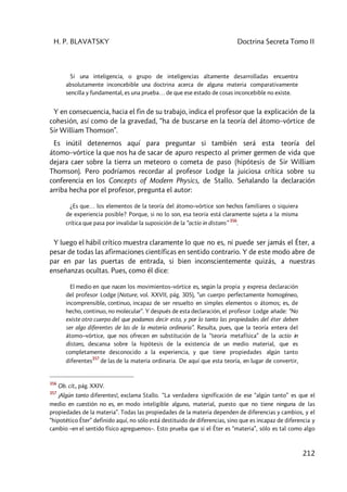 H. P. BLAVATSKY Doctrina Secreta Tomo II
212
Si una inteligencia, o grupo de inteligencias altamente desarrolladas encuentra
absolutamente inconcebible una doctrina acerca de alguna materia comparativamente
sencilla y fundamental, es una prueba… de que ese estado de cosas inconcebible no existe.
Y en consecuencia, hacia el fin de su trabajo, indica el profesor que la explicación de la
cohesión, así como de la gravedad, “ha de buscarse en la teoría del átomo–vórtice de
Sir William Thomson”.
Es inútil detenernos aquí para preguntar si también será esta teoría del
átomo–vórtice la que nos ha de sacar de apuro respecto al primer germen de vida que
dejara caer sobre la tierra un meteoro o cometa de paso (hipótesis de Sir William
Thomson). Pero podríamos recordar al profesor Lodge la juiciosa crítica sobre su
conferencia en los Concepts of Modern Physics, de Stallo. Señalando la declaración
arriba hecha por el profesor, pregunta el autor:
¿Es que… los elementos de la teoría del átomo–vórtice son hechos familiares o siquiera
de experiencia posible? Porque, si no lo son, esa teoría está claramente sujeta a la misma
crítica que pasa por invalidar la suposición de la “actio in distans”
356
.
Y luego el hábil crítico muestra claramente lo que no es, ni puede ser jamás el Éter, a
pesar de todas las afirmaciones científicas en sentido contrario. Y de este modo abre de
par en par las puertas de entrada, si bien inconscientemente quizás, a nuestras
enseñanzas ocultas. Pues, como él dice:
El medio en que nacen los movimientos–vórtice es, según la propia y expresa declaración
del profesor Lodge (Nature, vol. XXVII, pág. 305), “un cuerpo perfectamente homogéneo,
incomprensible, continuo, incapaz de ser resuelto en simples elementos o átomos; es, de
hecho, continuo, no molecular”. Y después de esta declaración, el profesor Lodge añade: “No
existe otro cuerpo del que podamos decir esto, y por lo tanto las propiedades del éter deben
ser algo diferentes de las de la materia ordinaria”. Resulta, pues, que la teoría entera del
átomo–vórtice, que nos ofrecen en substitución de la “teoría metafísica” de la actio in
distans, descansa sobre la hipótesis de la existencia de un medio material, que es
completamente desconocido a la experiencia, y que tiene propiedades algún tanto
diferentes
357
de las de la materia ordinaria. De aquí que esta teoría, en lugar de convertir,
356
Ob. cit., pág. XXIV.
357
¡Algún tanto diferentes!, exclama Stallo. “La verdadera significación de ese “algún tanto” es que el
medio en cuestión no es, en modo inteligible alguno, material, puesto que no tiene ninguna de las
propiedades de la materia”. Todas las propiedades de la materia dependen de diferencias y cambios, y el
“hipotético Éter” definido aquí, no sólo está destituido de diferencias, sino que es incapaz de diferencia y
cambio –en el sentido físico agreguemos–. Esto prueba que si el Éter es “materia”, sólo es tal como algo
 