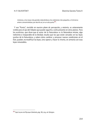 H. P. BLAVATSKY Doctrina Secreta Tomo II
214
inmensos, o las masas más grandes reduciéndose a los volúmenes más pequeños, al Universo
entero concentrándose, por decirlo así, en un solo punto
361
.
Y ese “Punto”, invisible en nuestro plano de percepción, y materia, es enteramente
visible para el ojo del Adepto que puede seguirlo y verlo presente en otros planos. Para
los ocultistas, que dicen que el autor de la Naturaleza es la Naturaleza misma, algo
indistinto e inseparable de la Deidad, resulta que los que están versados en las leyes
ocultas de la Naturaleza, y saben cómo cambiar y provocar nuevas condiciones en el
Éter, pueden, no modificar las leyes, sino operar y hacer lo mismo, en armonía con esas
leyes inmutables.
361
Sept Leçons de Physique Générale, pág. 38 y sig., ed. Moigno.
 