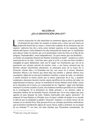 215
SECCIÓN III
¿ES LA GRAVITACIÓN UNA LEY?
a teoría corpuscular ha sido desechada sin ceremonia alguna; pero la gravitación
–el principio de que todos los cuerpos se atraen unos a otros con una fuerza en
proporción directa de sus masas, e inversa del cuadrado de las distancias que los
separan– sobrevive hoy día y reina, como siempre suprema, en las supuestas ondas
etéreas del Espacio. Como hipótesis, ha sido amenazada de muerte por su insuficiencia
para abarcar todos los hechos que se le presentaban; como ley física, es el Rey de los
antiguos “Imponderables”, antes todopoderosos. “¡Es poco menos que una blasfemia…
un insulto a la respetada memoria de Newton el ponerla en duda!” –exclama un crítico
americano de Isis sin Velo–. Está bien; pero ¿qué es al fin y al cabo ese Dios invisible e
intangible en quien debiéramos creer con fe ciega? Los Astrónomos que ven en la
gravitación una cómoda solución de muchas cosas, y una fuerza universal que les
permite calcular movimientos planetarios, se preocupan poco de la Causa de la
Atracción. Llaman ellos a la Gravedad una ley, una causa en sí misma. Nosotros
llamamos efectos a las fuerzas que obran bajo ese nombre, y además efectos muy
secundarios. Algún día se verá que la hipótesis científica, a pesar de todo, no satisface;
y tendrá entonces la misma suerte que la teoría corpuscular de la luz, y quedará
condenada a descansar durante muchos æones científicos en los archivos de todas las
especulaciones en desuso. ¿Acaso no manifestó el mismo Newton serias dudas acerca
de la naturaleza de la Fuerza y la corporeidad de los “Agentes”, según eran llamados
entonces? Lo mismo sucedió a Cuvier, otra lumbrera científica que brilla en las tinieblas
de la investigación. En la Révolution du Globe previene a sus lectores sobre la
naturaleza dudosa de las llamadas Fuerzas, diciendo que ”no es muy seguro que esos
agentes no sean, después de todo, Poderes Espirituales [des agents spirituels]”. Al
empezar Sir Isaac Newton su Principia, tuvo el mayor cuidado de grabar en su escuela
la idea de que no empleaba la palabra “atracción”, respecto a la acción mutua de los
cuerpos, en un sentido físico. Dijo que para él era un concepto puramente matemático,
que no envolvía consideración alguna de causas físicas, reales y primarias. En un pasaje
de sus Principia 362
, nos dice, con toda claridad, que físicamente consideradas, las
362
Defin. 8, B. I. Prop. 69, “Scholium”.
L
 