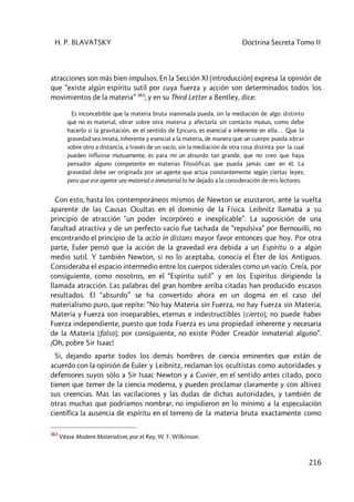 H. P. BLAVATSKY Doctrina Secreta Tomo II
216
atracciones son más bien impulsos. En la Sección XI (introducción) expresa la opinión de
que “existe algún espíritu sutil por cuya fuerza y acción son determinados todos los
movimientos de la materia” 363
; y en su Third Letter a Bentley, dice:
Es inconcebible que la materia bruta inanimada pueda, sin la mediación de algo distinto
que no es material, obrar sobre otra materia y afectarla sin contacto mutuo, como debe
hacerlo si la gravitación, en el sentido de Epicuro, es esencial e inherente en ella… Que la
gravedad sea innata, inherente y esencial a la materia, de manera que un cuerpo pueda obrar
sobre otro a distancia, a través de un vacío, sin la mediación de otra cosa distinta por la cual
pueden influirse mutuamente, es para mí un absurdo tan grande, que no creo que haya
pensador alguno competente en materias filosóficas que pueda jamás caer en él. La
gravedad debe ser originada por un agente que actúa constantemente según ciertas leyes;
pero que ese agente sea material o inmaterial lo he dejado a la consideración de mis lectores.
Con esto, hasta los contemporáneos mismos de Newton se asustaron, ante la vuelta
aparente de las Causas Ocultas en el dominio de la Física. Leibnitz llamaba a su
principio de atracción “un poder incorpóreo e inexplicable”. La suposición de una
facultad atractiva y de un perfecto vacío fue tachada de “repulsiva” por Bernouilli, no
encontrando el principio de la actio in distans mayor favor entonces que hoy. Por otra
parte, Euler pensó que la acción de la gravedad era debida a un Espíritu o a algún
medio sutil. Y también Newton, si no lo aceptaba, conocía el Éter de los Antiguos.
Consideraba el espacio intermedio entre los cuerpos siderales como un vacío. Creía, por
consiguiente, como nosotros, en el “Espíritu sutil” y en los Espíritus dirigiendo la
llamada atracción. Las palabras del gran hombre arriba citadas han producido escasos
resultados. El “absurdo” se ha convertido ahora en un dogma en el caso del
materialismo puro, que repite: “No hay Materia sin Fuerza, no hay Fuerza sin Materia;
Materia y Fuerza son inseparables, eternas e indestructibles [cierto]; no puede haber
Fuerza independiente, puesto que toda Fuerza es una propiedad inherente y necesaria
de la Materia [falso]; por consiguiente, no existe Poder Creador inmaterial alguno”.
¡Oh, pobre Sir Isaac!
Si, dejando aparte todos los demás hombres de ciencia eminentes que están de
acuerdo con la opinión de Euler y Leibnitz, reclaman los ocultistas como autoridades y
defensores suyos sólo a Sir Isaac Newton y a Cuvier, en el sentido antes citado, poco
tienen que temer de la ciencia moderna, y pueden proclamar claramente y con altivez
sus creencias. Mas las vacilaciones y las dudas de dichas autoridades, y también de
otras muchas que podríamos nombrar, no impidieron en lo mínimo a la especulación
científica la ausencia de espíritu en el terreno de la materia bruta exactamente como
363
Véase Modern Materialism, por el Rey. W. F. Wílkinson.
 