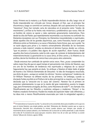 H. P. BLAVATSKY Doctrina Secreta Tomo II
217
antes. Primero era la materia y un fluido imponderable distinto de ella; luego vino el
fluido imponderable tan criticado por Grove; después el Éter, que al principio fue
discontinuo y luego se convirtió en continuo; después del cual aparecieron las Fuerzas
“mecánicas”. Éstas han tomado carta de naturaleza en el presente como “modos de
movimiento”, y el Éter se ha hecho más misterioso y problemático que nunca. Más de
un hombre de ciencia se opone a tales opiniones groseramente materialistas. Pero
desde los días de Platón, que repetidamente recomienda a sus lectores no confundir los
Elementos incorpóreos con sus Principios, los Elementos trascendentales o espirituales;
desde aquellos días de los grandes alquimistas, que, como Paracelso, hacían una gran
diferencia entre un fenómeno y su causa o Nóumeno; hasta Grove, que, aun cuando “no
ve razón alguna para privar a la materia universalmente difundida de las funciones
comunes a toda materia”, emplea no obstante el término Fuerzas donde sus críticos,
“que no prestan a la palabra idea alguna de acción específica”, dicen Fuerza; desde
aquellos días hasta el presente, nada ha sido capaz de contener el desbordamiento del
materialismo brutal. La gravitación es la causa única, el Dios activo, y la Materia es su
profeta, decían los hombres de ciencia hace unos pocos años solamente.
Desde entonces han cambiado de opinión varias veces. Pero ¿acaso comprenden los
sabios mejor hoy día que en aquel tiempo el pensamiento más íntimo de Newton, que
era uno de los hombres de tendencias más espirituales y religiosas de su época?
Seguramente hay que ponerlo en duda. Se atribuye a Newton el haber dado el golpe
de muerte a los Vórtices Elementales de Descartes –la idea de Anaxágoras resucitada,
sea dicho de paso–, aunque en verdad, los últimos “átomos vortiginosos” modernos de
Sir William Thomson no difieren mucho de los primeros. Sin embargo, cuando su
discípulo Forbes escribió en el Prefacio de la obra principal de su maestro una frase que
declaraba que la “atracción era la causa del sistema”, Newton fue el primero en
protestar solemnemente. Lo que en la mente del gran matemático asumía la imagen
vaga, pero firmemente arraigada, de Dios, como Nóumeno de todo364
, era llamado más
filosóficamente por los filósofos y ocultistas antiguos y modernos: “Dioses”, o los
Poderes creadores formativos. Pueden los modos de expresión haber sido diferentes, y
las ideas más o menos filosóficamente enunciadas por toda la antigüedad sagrada y
364
El materialista Le Couturier escribe: “La atracción se ha convertido ahora para el público en lo que era
para el mismo Newton: una simple palabra, una Idea” (Panorama des Mondes), puesto que su causa es
desconocida. Herschel dice virtualmente lo mismo cuando observa que siempre que estudia el
movimiento de los cuerpos celestes y los fenómenos de la atracción se siente penetrado a cada instante
de la idea de “la existencia de causas que para nosotros obran tras de un velo que disfraza su acción
directa” (Musee des Sciences, agosto 1856).
 