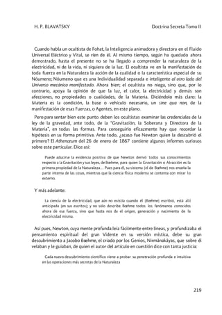 H. P. BLAVATSKY Doctrina Secreta Tomo II
219
Cuando habla un ocultista de Fohat, la Inteligencia animadora y directora en el Fluido
Universal Eléctrico y Vital, se ríen de él. Al mismo tiempo, según ha quedado ahora
demostrado, hasta el presente no se ha llegado a comprender la naturaleza de la
electricidad, ni de la vida, ni siquiera de la luz. El ocultista ve en la manifestación de
toda fuerza en la Naturaleza la acción de la cualidad o la característica especial de su
Nóumeno; Nóumeno que es una Individualidad separada e inteligente al otro lado del
Universo mecánico manifestado. Ahora bien; el ocultista no niega, sino que, por lo
contrario, apoya la opinión de que la luz, el calor, la electricidad y demás son
afecciones, no propiedades o cualidades, de la Materia. Diciéndolo más claro: la
Materia es la condición, la base o vehículo necesario, un sine qua non, de la
manifestación de esas Fuerzas, o Agentes, en este plano.
Pero para sentar bien este punto deben los ocultistas examinar las credenciales de la
ley de la gravedad, ante todo, de la “Gravitación, la Soberana y Directora de la
Materia”, en todas las formas. Para conseguirlo eficazmente hay que recordar la
hipótesis en su forma primitiva. Ante todo, ¿acaso fue Newton quien la descubrió el
primero? El Athenœum del 26 de enero de 1867 contiene algunos informes curiosos
sobre este particular. Dice así:
Puede aducirse la evidencia positiva de que Newton derivó todos sus conocimientos
respecto a la Gravitación y sus leyes, de Bœhme, para quien la Gravitación o Atracción es la
primera propiedad de la Naturaleza… Pues para él, su sistema [el de Bœhme] nos enseña la
parte interna de las cosas, mientras que la ciencia física moderna se contenta con mirar lo
externo.
Y más adelante:
La ciencia de la electricidad, que aún no existía cuando él [Bœhme] escribió, está allí
anticipada [en sus escritos]; y no sólo describe Bœhme todos los fenómenos conocidos
ahora de esa fuerza, sino que hasta nos da el origen, generación y nacimiento de la
electricidad misma.
Así pues, Newton, cuya mente profunda leía fácilmente entre líneas, y profundizaba el
pensamiento espiritual del gran Vidente en su versión mística, debe su gran
descubrimiento a Jacobo Bœhme, el criado por los Genios, Nirmânakâyas, que sobre él
velaban y le guiaban, de quien el autor del artículo en cuestión dice con tanta justicia:
Cada nuevo descubrimiento científico viene a probar su penetración profunda e intuitiva
en las operaciones más secretas de la Naturaleza
 