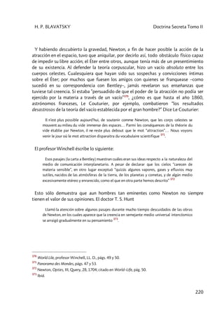 H. P. BLAVATSKY Doctrina Secreta Tomo II
220
Y habiendo descubierto la gravedad, Newton, a fin de hacer posible la acción de la
atracción en el espacio, tuvo que aniquilar, por decirlo así, todo obstáculo físico capaz
de impedir su libre acción; el Éter entre otros, aunque tenía más de un presentimiento
de su existencia. Al defender la teoría corpuscular, hizo un vacío absoluto entre los
cuerpos celestes. Cualesquiera que hayan sido sus sospechas y convicciones íntimas
sobre el Éter; por muchos que fuesen los amigos con quienes se franquease –como
sucedió en su correspondencia con Bentley–, jamás revelaron sus enseñanzas que
tuviese tal creencia. Si estaba ”persuadido de que el poder de la atracción no podía ser
ejercido por la materia a través de un vacío”370
, ¿cómo es que hasta el año 1860,
astrónomos franceses, Le Couturier, por ejemplo, combatieron “los resultados
desastrosos de la teoría del vacío establecida por el gran hombre?” Dice Le Couturier:
Il n’est plus possible aujourd’hui, de soutenir comme Newton, que les corps celestes se
mouvent au milieu du vide immense des espaces… Parmi les conséquences de la théorie du
vide établie par Newton, il ne reste plus debout que le mot “attraction”… Nous voyons
venir le jour où le mot attraction disparaitra du vocabulaire scientifique
371
.
El profesor Winchell éscribe lo siguiente:
Esos pasajes [la carta a Bentley] muestran cuáles eran sus ideas respecto a la naturaleza del
medio de comunicación interplanetario. A pesar de declarar que los cielos “carecen de
materia sensible”, en otro lugar exceptuó “quizás algunos vapores, gases y efluvios muy
sutiles, nacidos de las atmósferas de la tierra, de los planetas y cometas, y de algún medio
excesivamente etéreo y enrarecido, como el que en otra parte hemos descrito”
372
Esto sólo demuestra que aun hombres tan eminentes como Newton no siempre
tienen el valor de sus opiniones. El doctor T. S. Hunt
Llamó la atención sobre algunos pasajes durante mucho tiempo descuidados de las obras
de Newton, en los cuales aparece que la creencia en semejante medio universal intercósmico
se arraigó gradualmente en su pensamiento
373
.
370
World Lile, profesor Winchell, LL. D., págs. 49 y 50.
371
Panorama des Mondes, págs. 47 y 53.
372
Newton, Opties, III, Query, 28, 1704; citado en World–Life, pág. 50.
373
Ibíd.
 