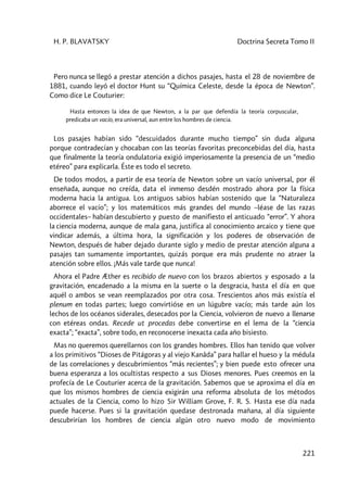 H. P. BLAVATSKY Doctrina Secreta Tomo II
221
Pero nunca se llegó a prestar atención a dichos pasajes, hasta el 28 de noviembre de
1881, cuando leyó el doctor Hunt su “Química Celeste, desde la época de Newton”.
Como dice Le Couturier:
Hasta entonces la idea de que Newton, a la par que defendía la teoría corpuscular,
predicaba un vacío, era universal, aun entre los hombres de ciencia.
Los pasajes habían sido “descuidados durante mucho tiempo” sin duda alguna
porque contradecían y chocaban con las teorías favoritas preconcebidas del día, hasta
que finalmente la teoría ondulatoria exigió imperiosamente la presencia de un “medio
etéreo” para explicarla. Éste es todo el secreto.
De todos modos, a partir de esa teoría de Newton sobre un vacío universal, por él
enseñada, aunque no creída, data el inmenso desdén mostrado ahora por la física
moderna hacia la antigua. Los antiguos sabios habían sostenido que la “Naturaleza
aborrece el vacío”; y los matemáticos más grandes del mundo –léase de las razas
occidentales– habían descubierto y puesto de manifiesto el anticuado “error”. Y ahora
la ciencia moderna, aunque de mala gana, justifica al conocimiento arcaico y tiene que
vindicar además, a última hora, la significación y los poderes de observación de
Newton, después de haber dejado durante siglo y medio de prestar atención alguna a
pasajes tan sumamente importantes, quizás porque era más prudente no atraer la
atención sobre ellos. ¡Más vale tarde que nunca!
Ahora el Padre Æther es recibido de nuevo con los brazos abiertos y esposado a la
gravitación, encadenado a la misma en la suerte o la desgracia, hasta el día en que
aquél o ambos se vean reemplazados por otra cosa. Trescientos años más existía el
plenum en todas partes; luego convirtióse en un lúgubre vacío; más tarde aún los
lechos de los océanos siderales, desecados por la Ciencia, volvieron de nuevo a llenarse
con etéreas ondas. Recede ut procedas debe convertirse en el lema de la “ciencia
exacta”; “exacta”, sobre todo, en reconocerse inexacta cada año bisiesto.
Mas no queremos querellarnos con los grandes hombres. Ellos han tenido que volver
a los primitivos “Dioses de Pitágoras y al viejo Kanâda” para hallar el hueso y la médula
de las correlaciones y descubrimientos “más recientes”; y bien puede esto ofrecer una
buena esperanza a los ocultistas respecto a sus Dioses menores. Pues creemos en la
profecía de Le Couturier acerca de la gravitación. Sabemos que se aproxima el día en
que los mismos hombres de ciencia exigirán una reforma absoluta de los métodos
actuales de la Ciencia, como lo hizo Sir William Grove, F. R. S. Hasta ese día nada
puede hacerse. Pues si la gravitación quedase destronada mañana, al día siguiente
descubrirían los hombres de ciencia algún otro nuevo modo de movimiento
 