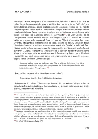 H. P. BLAVATSKY Doctrina Secreta Tomo II
222
mecánico374
. Rudo y empinado es el sendero de la verdadera Ciencia, y sus días se
hallan llenos de contrariedades para el espíritu. Pero en vista de sus “mil” hipótesis
contradictorias, ofrecidas como explicaciones de fenómenos físicos, no ha habido
ninguna hipótesis mejor que el ”movimiento”(aunque interpretado paradójicamente
por el materialismo). Según puede verse en las primeras páginas de este volumen, nada
tienen que decir los ocultistas contra el Movimiento375
, el Gran Aliento de lo
“Incognoscible” de Mr. Herbert Spencer. Mas creyendo que todo cuando en la tierra
existe es la sombra de algo en el Espacio, creen en “Alientos” menores, los cuales
vivientes, inteligentes e independientes de todo, excepto de la Ley, soplan en todas
direcciones durante los períodos manvantáricos. A éstos la Ciencia los rechazará. Pero
hágase cuanto se haga para reemplazar la atracción, alias gravitación, el resultado será
el mismo. La Ciencia se encontrará tan distante de la solución de las dificultades como
ahora, a no ser que entre en relaciones con el Ocultismo y hasta con la Alquimia
–suposición que será considerada como una impertinencia, pero que, sin embargo,
seguirá siendo un hecho. Como dice Faye:
Il manque quelque chose aux géologues pour faire la géologie de la Lune; c’est d’étre
astronomes. A la vérité, il manque aussi quelque chose aux astronomes pour aborder avec
fruit cette étude, c’est d’étre géologues
376
.
Pero pudiera haber añadido con más exactitud todavía:
Ce qui manque à tous les deux, c’est l’intuition du mystique.
Recordemos las sabias “observaciones finales” de Sir William Grove sobre la
estructura última de la Materia, o las minucias de las acciones moleculares que, según
él creía, jamás conocerá el hombre.
374
Cuando se leen las obras de Sir Isaac Newton con espíritu imparcial y libre de prejuicios, son un
testigo siempre dispuesto a demostrar cuánto debió titubear entre la gravitación y la atracción, el
impulso y alguna otra causa desconocida, para explicar el curso regular del movimiento planetario. Pero
véase su Treatise on Colour (vol. III, cuestión 31). Nos dice Herschel que Newton dejó a sus sucesores el
deber de sacar de su descubrimiento todas las conclusiones científicas. Cuanto ha abusado la ciencia
moderna del privilegio dé fundar sus más recientes teorías sobre la ley de la gravitación, puede
apreciarse teniendo presente cuán profundamente religioso era aquel gran hombre.
375
La noción materialista de que, siendo imposible en física el movimiento real o sensible en el espacio o
vacío puro, es por tanto una ficción el movimiento eterno y en el Cosmos –considerado como Espacio
infinito– sólo muestra una vez más que las expresiones de la metafísica oriental, tales como “Espacio
puro”, “Ser puro”, lo “Absoluto”, etc., jamás han sido comprendidas en Occidente.
376
De World–Life de Winchell, pág. 379.
 